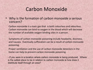 Carbon Monoxide 
• Why is the formation of carbon monoxide a serious 
concern? 
Carbon monoxide is a toxic gas that is both colourless and odourless. 
Carbon monoxide can bind to oxygen in the blood which will decrease 
the number of available oxygen binding sites in a person. 
Symptoms of carbon monoxide poisoning include headache, dizziness, 
and nausea. Eventually suffocation can be a result of carbon monoxide 
poisoning. 
Proper ventilation and the use of carbon monoxide detectors in the 
home can help to prevent carbon monoxide poisoning. 
- If you were in a location where carbon monoxide is being produced. Where 
is the safest place to be in relation to carbon monoxide ie how does it 
distribute itself through an area? 
 