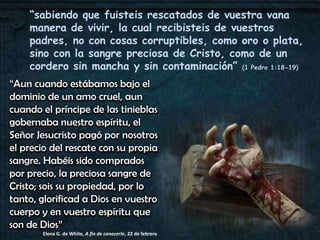 “sabiendo que fuisteis rescatados de vuestra vana
    manera de vivir, la cual recibisteis de vuestros
    padres, no con cosas corruptibles, como oro o plata,
    sino con la sangre preciosa de Cristo, como de un
    cordero sin mancha y sin contaminación” (1 Pedro 1:18-19)
“Aun cuando estábamos bajo el
dominio de un amo cruel, aun
cuando el príncipe de las tinieblas
gobernaba nuestro espíritu, el
Señor Jesucristo pagó por nosotros
el precio del rescate con su propia
sangre. Habéis sido comprados
por precio, la preciosa sangre de
Cristo; sois su propiedad, por lo
tanto, glorificad a Dios en vuestro
cuerpo y en vuestro espíritu que
son de Dios”
       Elena G. de White, A fin de conocerle, 22 de febrero
 