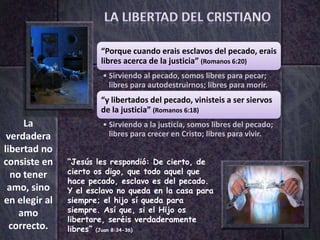 “Porque cuando erais esclavos del pecado, erais
                       libres acerca de la justicia” (Romanos 6:20)
                       • Sirviendo al pecado, somos libres para pecar;
                         libres para autodestruirnos; libres para morir.
                       “y libertados del pecado, vinisteis a ser siervos
                       de la justicia” (Romanos 6:18)
     La                • Sirviendo a la justicia, somos libres del pecado;
 verdadera               libres para crecer en Cristo; libres para vivir.
libertad no
consiste en    “Jesús les respondió: De cierto, de
  no tener     cierto os digo, que todo aquel que
               hace pecado, esclavo es del pecado.
 amo, sino     Y el esclavo no queda en la casa para
en elegir al   siempre; el hijo sí queda para
    amo        siempre. Así que, si el Hijo os
               libertare, seréis verdaderamente
  correcto.    libres” (Juan 8:34-36)
 