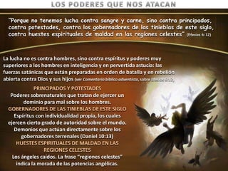 “Porque no tenemos lucha contra sangre y carne, sino contra principados,
  contra potestades, contra los gobernadores de las tinieblas de este siglo,
  contra huestes espirituales de maldad en las regiones celestes” (Efesios 6:12)



La lucha no es contra hombres, sino contra espíritus y poderes muy
superiores a los hombres en inteligencia y en pervertida astucia: las
fuerzas satánicas que están preparadas en orden de batalla y en rebelión
abierta contra Dios y sus hijos (ver Comentario bíblico adventista, sobre Efesios 6:12)
              PRINCIPADOS Y POTESTADES
   Poderes sobrenaturales que tratan de ejercer un
         dominio para mal sobre los hombres.
  GOBERNADORES DE LAS TINIEBLAS DE ESTE SIGLO
     Espíritus con individualidad propia, los cuales
  ejercen cierto grado de autoridad sobre el mundo.
     Demonios que actúan directamente sobre los
        gobernadores terrenales (Daniel 10:13)
      HUESTES ESPIRITUALES DE MALDAD EN LAS
                  REGIONES CELESTES
    Los ángeles caídos. La frase “regiones celestes”
      indica la morada de las potencias angélicas.
 