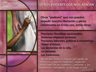 Otros “poderes” que nos pueden
    impedir nuestra liberación y pleno
    crecimiento en Cristo son, entre otros:

†    Principios filosóficos equivocados.
†    Sistemas religiosos erróneos.
†    Presiones laborales, políticas o económicas.
†    Temor al futuro.
†    Las demandas de la vida.
†    La sociedad.
†    Las tradiciones.
    “Mirad que nadie os engañe por medio de
    filosofías y huecas sutilezas, según las
    tradiciones de los hombres, conforme a los
    rudimentos del mundo, y no según Cristo”
                                      (Colosenses 2:8)
 