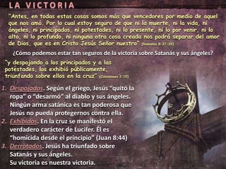 “Antes, en todas estas cosas somos más que vencedores por medio de aquel
  que nos amó. Por lo cual estoy seguro de que ni la muerte, ni la vida, ni
  ángeles, ni principados, ni potestades, ni lo presente, ni lo por venir, ni lo
  alto, ni lo profundo, ni ninguna otra cosa creada nos podrá separar del amor
  de Dios, que es en Cristo Jesús Señor nuestro” (Romanos 8:37-39)
    ¿Cómo podemos estar tan seguros de la victoria sobre Satanás y sus ángeles?
 “y despojando a los principados y a las
 potestades, los exhibió públicamente,
 triunfando sobre ellos en la cruz” (Colosenses 2:15)

1. Despojados. Según el griego, Jesús “quitó la
   ropa” o “desarmó” al diablo y sus ángeles.
   Ningún arma satánica es tan poderosa que
   Jesús no pueda protegernos contra ella.
2. Exhibidos. En la cruz se manifestó el
   verdadero carácter de Lucifer. Él es
   “homicida desde el principio” (Juan 8:44)
3. Derrotados. Jesús ha triunfado sobre
   Satanás y sus ángeles.
   Su victoria es nuestra victoria.
 