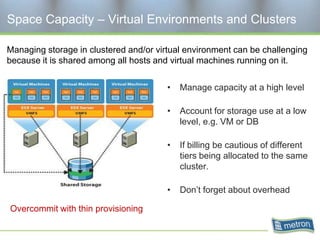 Space Capacity – Virtual Environments and Clusters

Managing storage in clustered and/or virtual environment can be challenging
because it is shared among all hosts and virtual machines running on it.


                                        •   Manage capacity at a high level

                                        •   Account for storage use at a low
                                            level, e.g. VM or DB

                                        •   If billing be cautious of different
                                            tiers being allocated to the same
                                            cluster.

                                        •   Don’t forget about overhead

Overcommit with thin provisioning
 