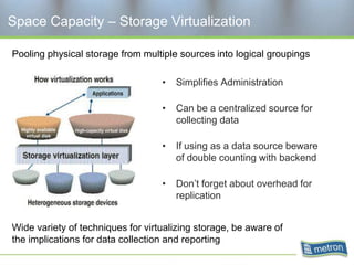 Space Capacity – Storage Virtualization

Pooling physical storage from multiple sources into logical groupings

                                   •   Simplifies Administration

                                   •   Can be a centralized source for
                                       collecting data

                                   •   If using as a data source beware
                                       of double counting with backend

                                   •   Don’t forget about overhead for
                                       replication


Wide variety of techniques for virtualizing storage, be aware of
the implications for data collection and reporting
 