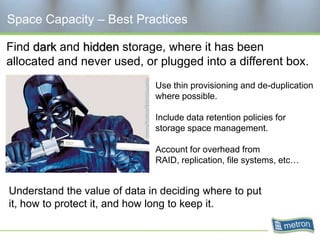 Space Capacity – Best Practices

Find dark and hidden storage, where it has been
allocated and never used, or plugged into a different box.
                              Use thin provisioning and de-duplication
                              where possible.

                              Include data retention policies for
                              storage space management.

                              Account for overhead from
                              RAID, replication, file systems, etc…


Understand the value of data in deciding where to put
it, how to protect it, and how long to keep it.
 