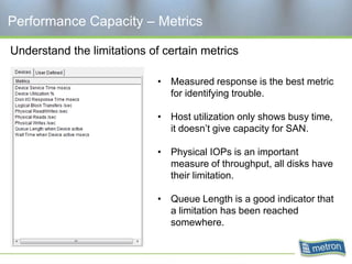 Performance Capacity – Metrics

Understand the limitations of certain metrics

                             • Measured response is the best metric
                               for identifying trouble.

                             • Host utilization only shows busy time,
                               it doesn’t give capacity for SAN.

                             • Physical IOPs is an important
                               measure of throughput, all disks have
                               their limitation.

                             • Queue Length is a good indicator that
                               a limitation has been reached
                               somewhere.
 