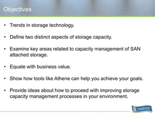 Objectives

• Trends in storage technology.

• Define two distinct aspects of storage capacity.

• Examine key areas related to capacity management of SAN
  attached storage.

• Equate with business value.

• Show how tools like Athene can help you achieve your goals.

• Provide ideas about how to proceed with improving storage
  capacity management processes in your environment.
 
