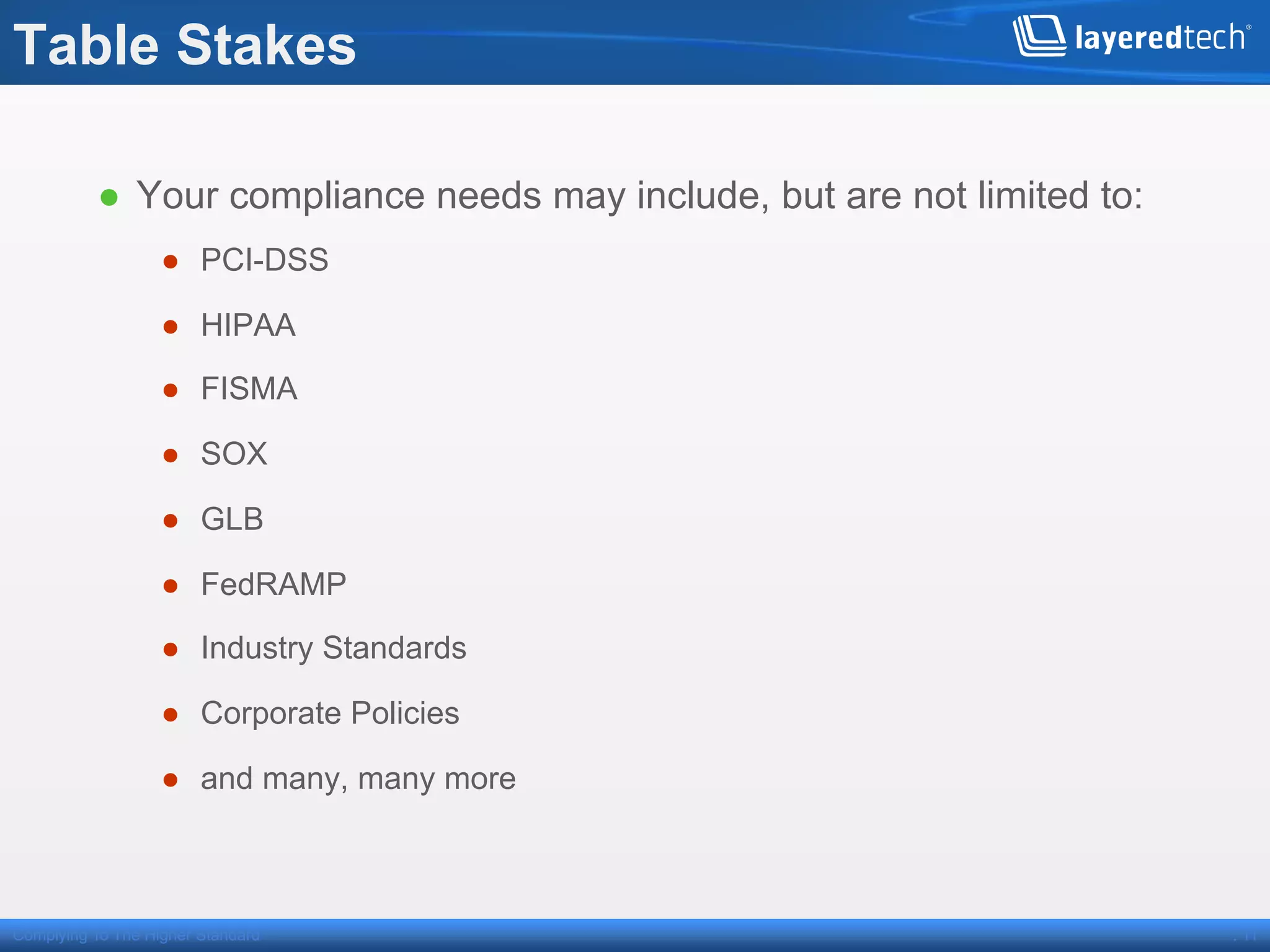 Table Stakes

          ●  Your compliance needs may include, but are not limited to:
                   ●  PCI-DSS

                   ●  HIPAA

                   ●  FISMA

                   ●  SOX

                   ●  GLB

                   ●  FedRAMP

                   ●  Industry Standards

                   ●  Corporate Policies

                   ●  and many, many more



Complying To The Higher Standard                                          . 11
 