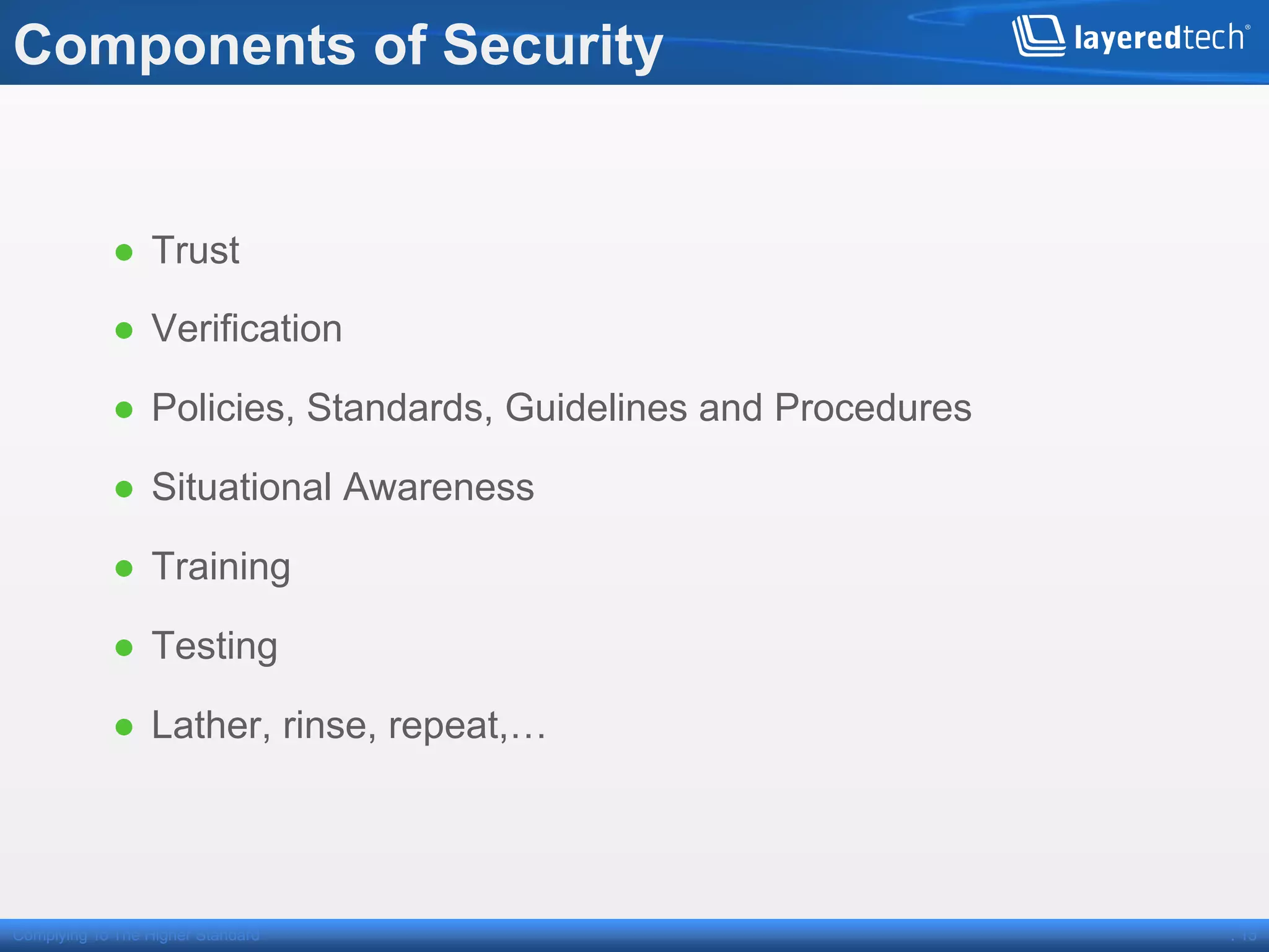 Components of Security


            ●  Trust

            ●  Verification

            ●  Policies, Standards, Guidelines and Procedures

            ●  Situational Awareness

            ●  Training

            ●  Testing

            ●  Lather, rinse, repeat,…




Complying To The Higher Standard                                . 15
 