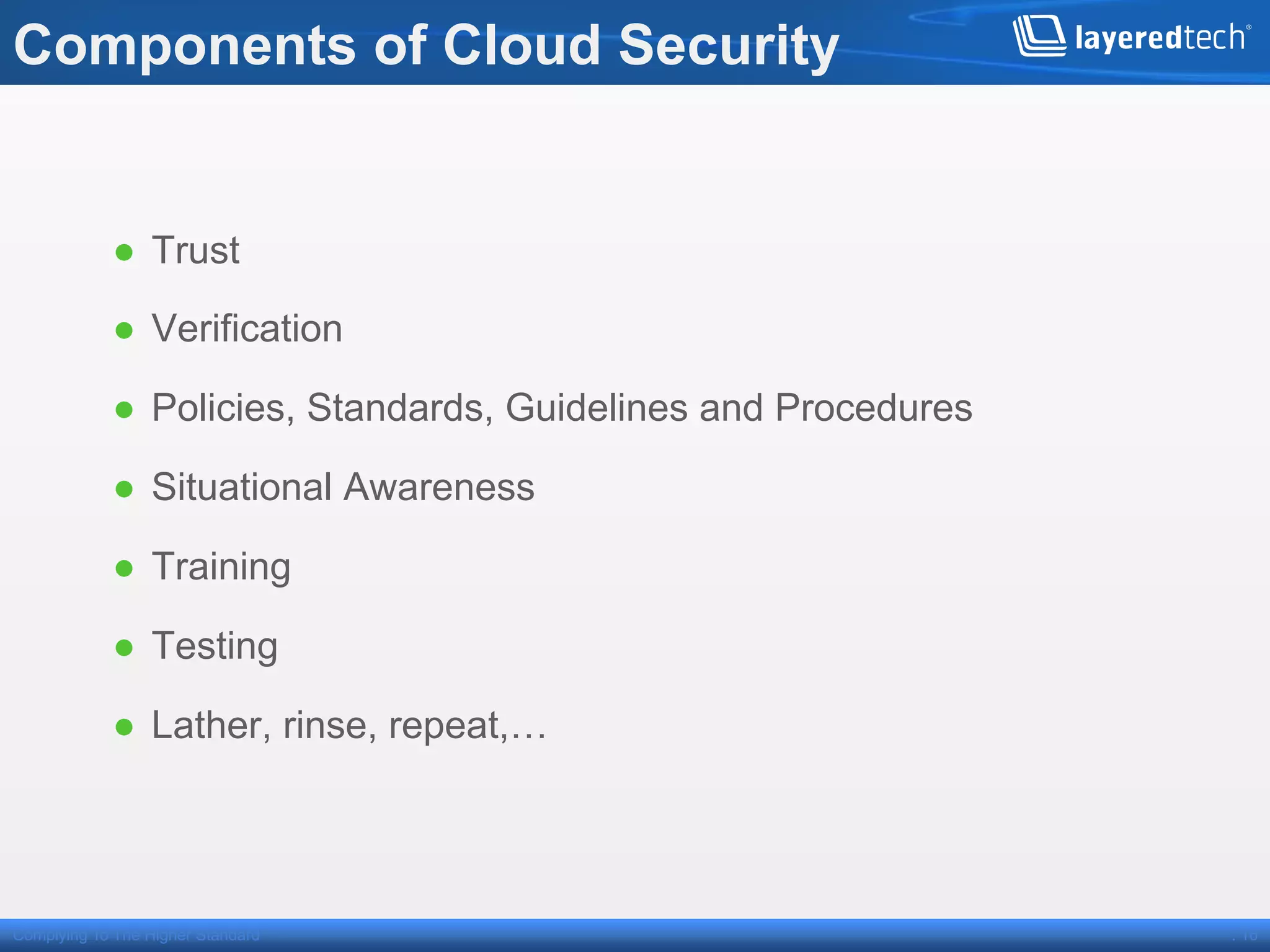 Components of Cloud Security


            ●  Trust

            ●  Verification

            ●  Policies, Standards, Guidelines and Procedures

            ●  Situational Awareness

            ●  Training

            ●  Testing

            ●  Lather, rinse, repeat,…




Complying To The Higher Standard                                . 16
 