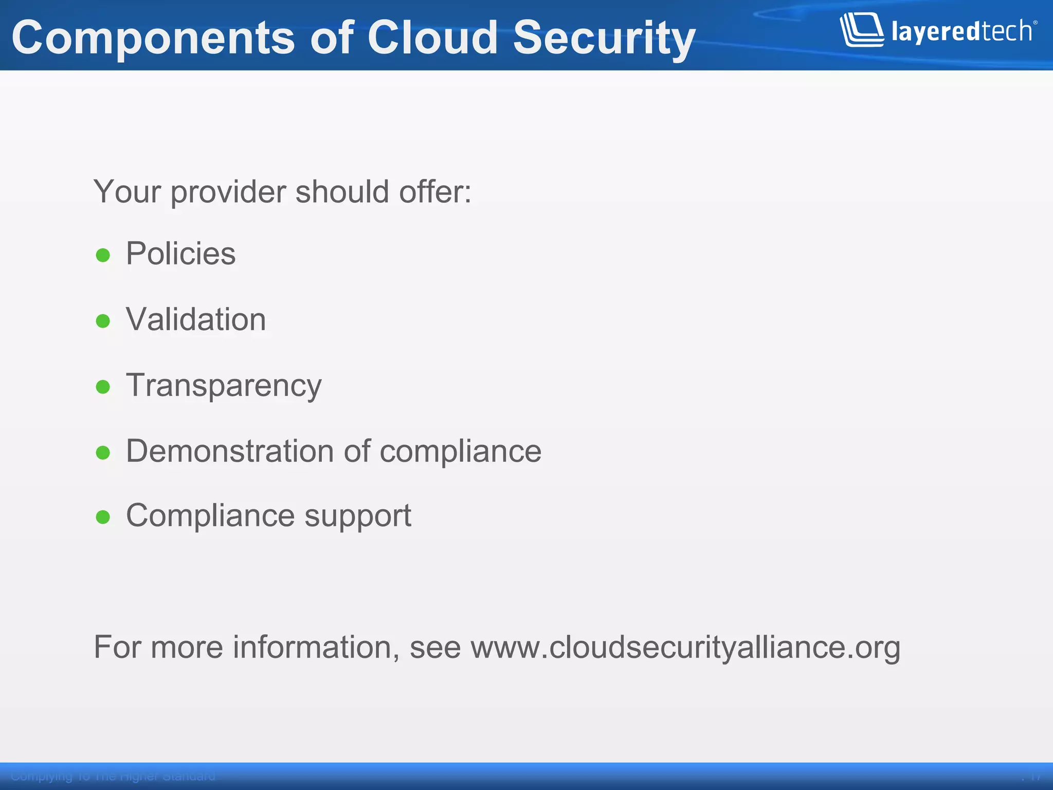Components of Cloud Security


            Your provider should offer:
            ●  Policies

            ●  Validation

            ●  Transparency

            ●  Demonstration of compliance

            ●  Compliance support



            For more information, see www.cloudsecurityalliance.org


Complying To The Higher Standard                                      . 17
 