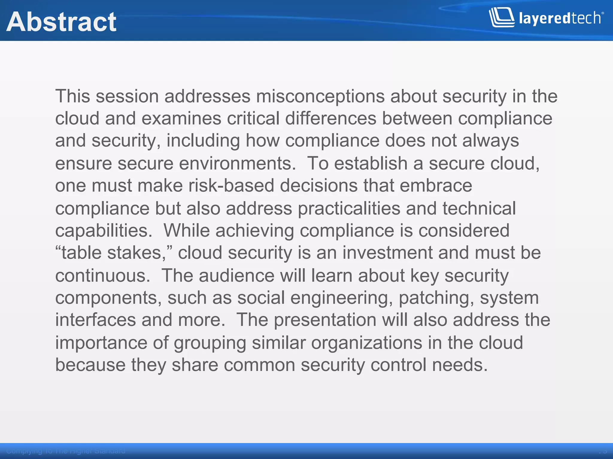 Abstract

             This session addresses misconceptions about security in the
             cloud and examines critical differences between compliance
             and security, including how compliance does not always
             ensure secure environments. To establish a secure cloud,
             one must make risk-based decisions that embrace
             compliance but also address practicalities and technical
             capabilities. While achieving compliance is considered
             “table stakes,” cloud security is an investment and must be
             continuous. The audience will learn about key security
             components, such as social engineering, patching, system
             interfaces and more. The presentation will also address the
             importance of grouping similar organizations in the cloud
             because they share common security control needs.



Complying To The Higher Standard                                           .3
 