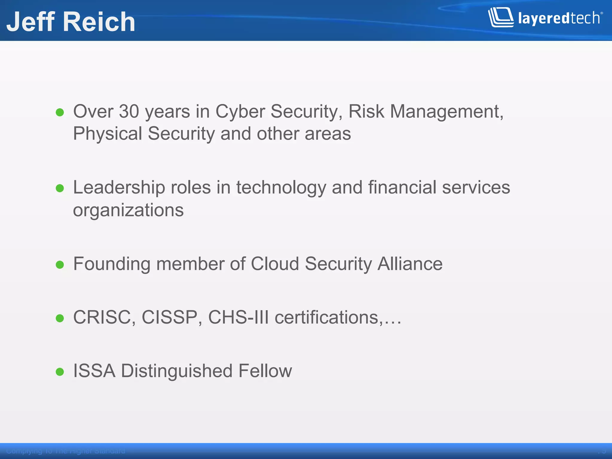 Jeff Reich


            ●  Over 30 years in Cyber Security, Risk Management,
               Physical Security and other areas

            ●  Leadership roles in technology and financial services
               organizations

            ●  Founding member of Cloud Security Alliance

            ●  CRISC, CISSP, CHS-III certifications,…

            ●  ISSA Distinguished Fellow



Complying To The Higher Standard                                       .5
 