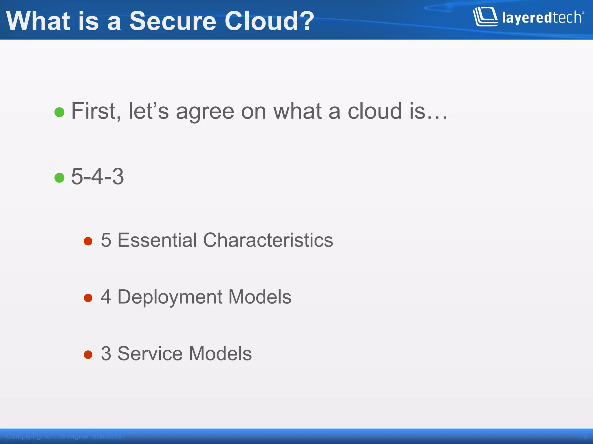 What is a Secure Cloud?


            ● First, let’s agree on what a cloud is…

            ● 5-4-3

                     ●  5 Essential Characteristics

                     ●  4 Deployment Models

                     ●  3 Service Models


Complying To The Higher Standard                       .6
 