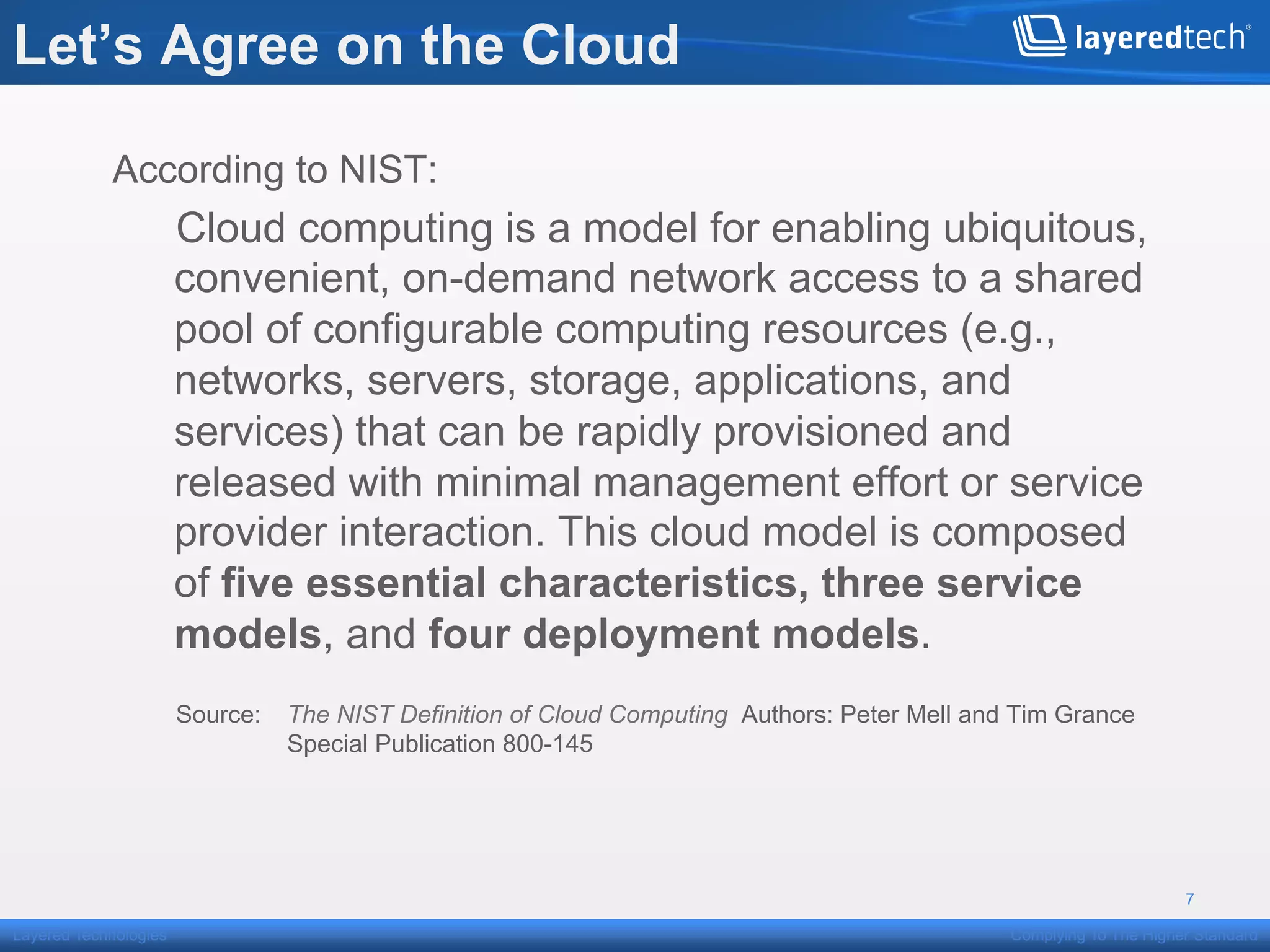 Let’s Agree on the Cloud

            According to NIST:
                       Cloud computing is a model for enabling ubiquitous,
                       convenient, on-demand network access to a shared
                       pool of configurable computing resources (e.g.,
                       networks, servers, storage, applications, and
                       services) that can be rapidly provisioned and
                       released with minimal management effort or service
                       provider interaction. This cloud model is composed
                       of five essential characteristics, three service
                       models, and four deployment models.
                       Source:   The NIST Definition of Cloud Computing Authors: Peter Mell and Tim Grance
                                 Special Publication 800-145




                                                                                                                     7

Layered Technologies                                                                           Complying To The Higher Standard
 