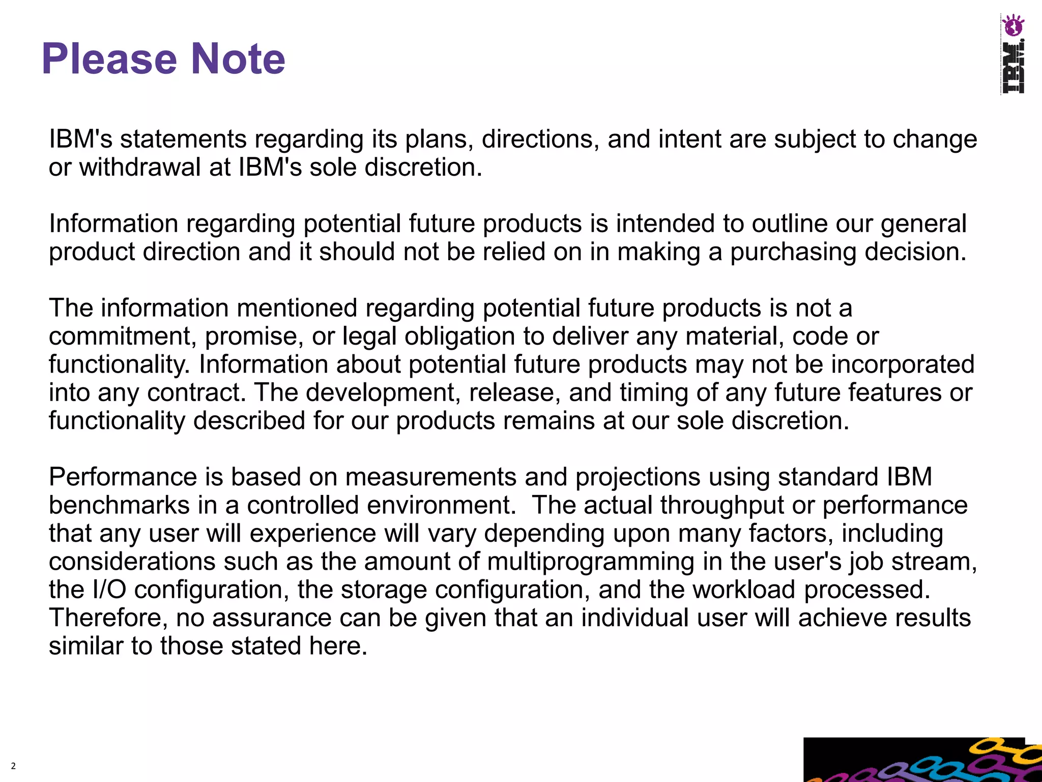 Please Note
    IBM's statements regarding its plans, directions, and intent are subject to change
    or withdrawal at IBM's sole discretion.

    Information regarding potential future products is intended to outline our general
    product direction and it should not be relied on in making a purchasing decision.

    The information mentioned regarding potential future products is not a
    commitment, promise, or legal obligation to deliver any material, code or
    functionality. Information about potential future products may not be incorporated
    into any contract. The development, release, and timing of any future features or
    functionality described for our products remains at our sole discretion.

    Performance is based on measurements and projections using standard IBM
    benchmarks in a controlled environment. The actual throughput or performance
    that any user will experience will vary depending upon many factors, including
    considerations such as the amount of multiprogramming in the user's job stream,
    the I/O configuration, the storage configuration, and the workload processed.
    Therefore, no assurance can be given that an individual user will achieve results
    similar to those stated here.



2
 
