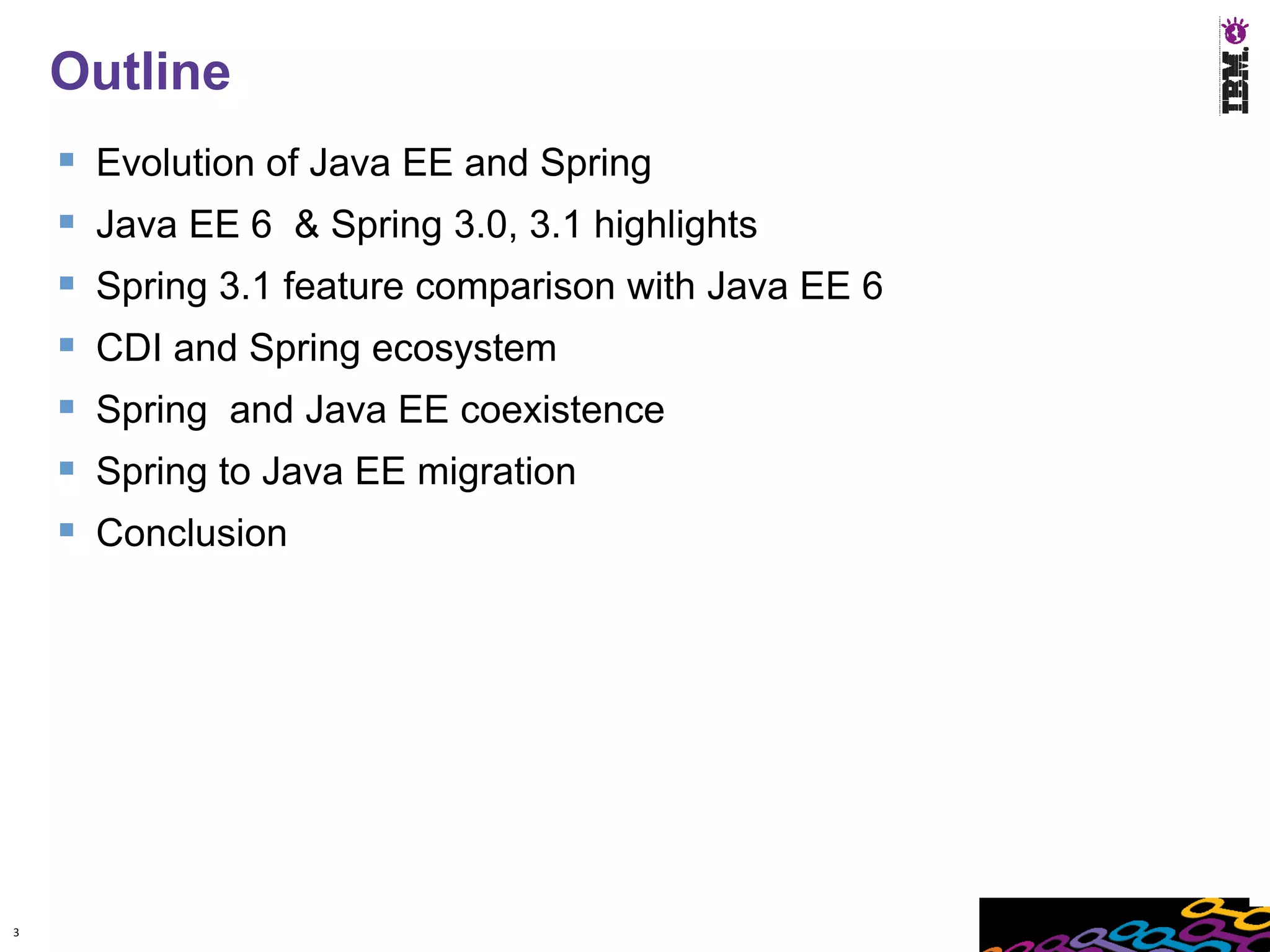Outline
       Evolution of Java EE and Spring
       Java EE 6 & Spring 3.0, 3.1 highlights
       Spring 3.1 feature comparison with Java EE 6
       CDI and Spring ecosystem
       Spring and Java EE coexistence
       Spring to Java EE migration
       Conclusion




3
 