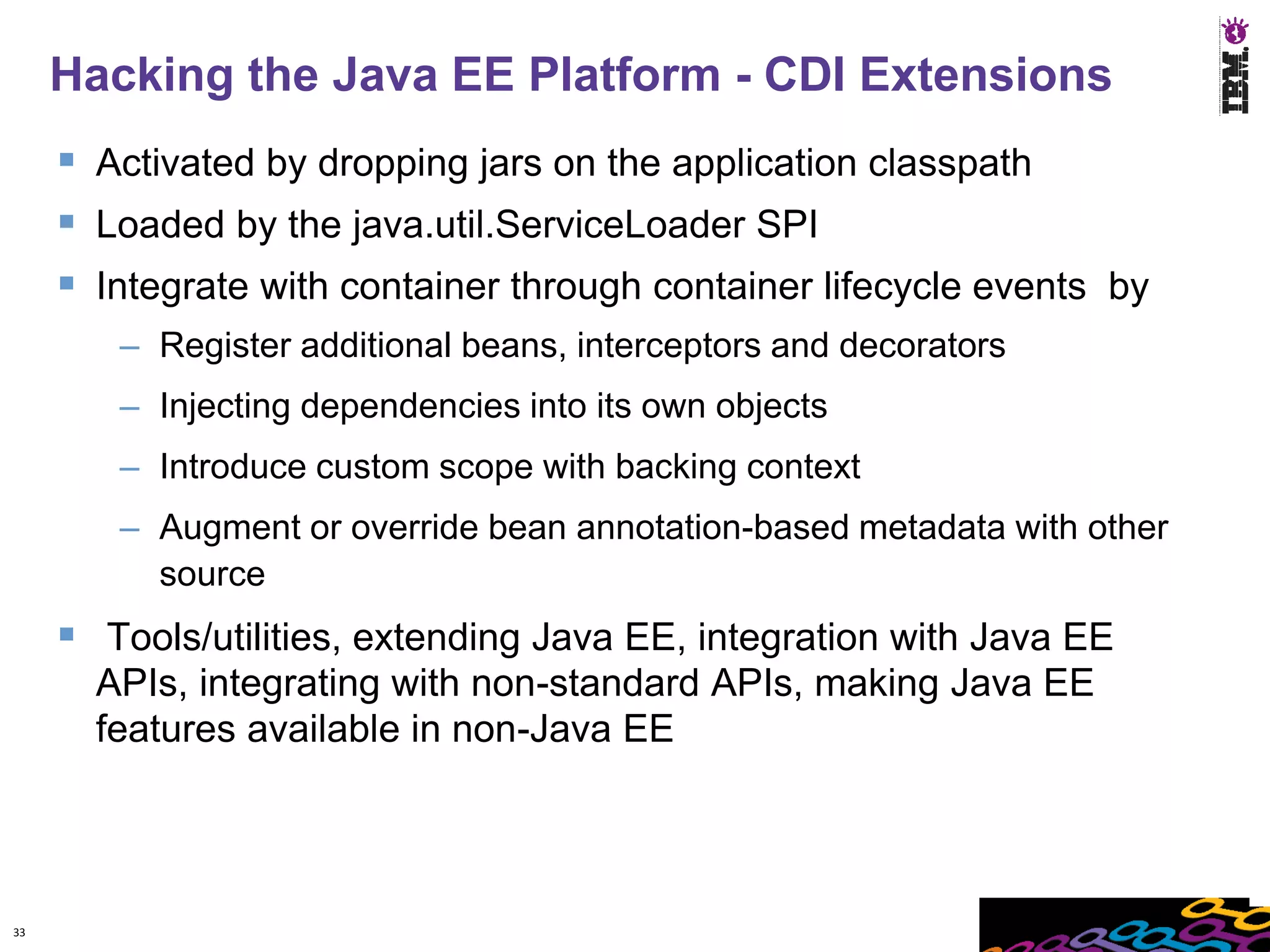 Hacking the Java EE Platform - CDI Extensions
      Activated by dropping jars on the application classpath
      Loaded by the java.util.ServiceLoader SPI
      Integrate with container through container lifecycle events by
        – Register additional beans, interceptors and decorators
        – Injecting dependencies into its own objects
        – Introduce custom scope with backing context
        – Augment or override bean annotation-based metadata with other
          source
      Tools/utilities, extending Java EE, integration with Java EE
       APIs, integrating with non-standard APIs, making Java EE
       features available in non-Java EE




33
 