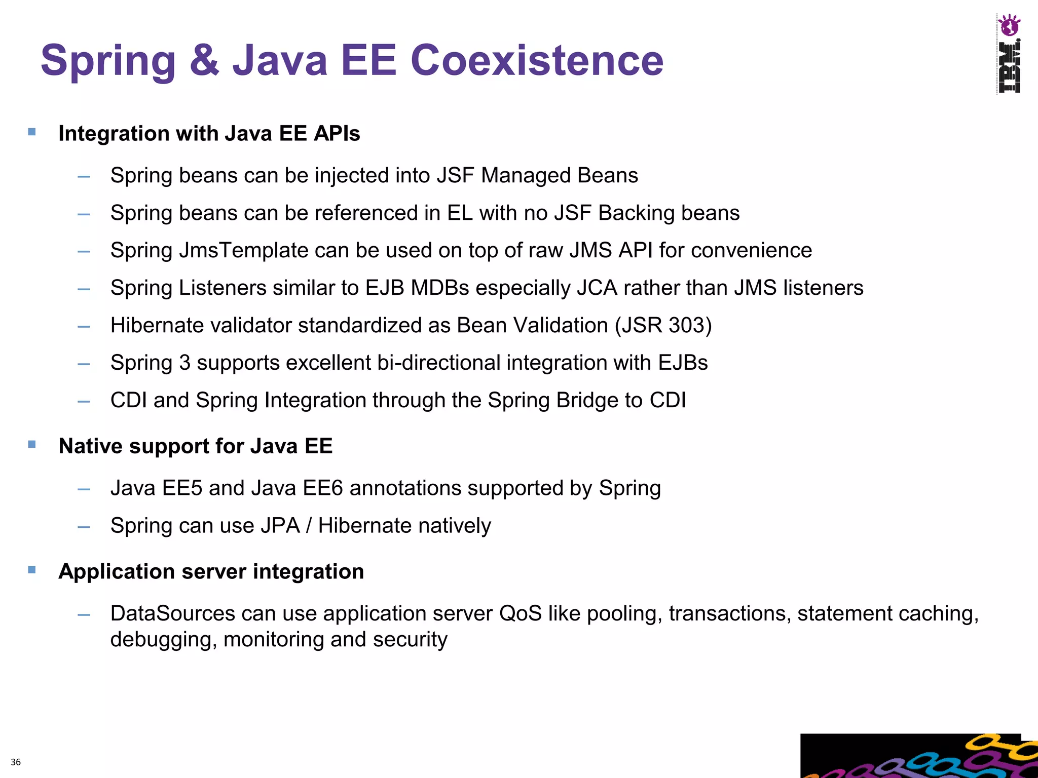 Spring & Java EE Coexistence
      Integration with Java EE APIs
         – Spring beans can be injected into JSF Managed Beans
         – Spring beans can be referenced in EL with no JSF Backing beans
         – Spring JmsTemplate can be used on top of raw JMS API for convenience
         – Spring Listeners similar to EJB MDBs especially JCA rather than JMS listeners
         – Hibernate validator standardized as Bean Validation (JSR 303)
         – Spring 3 supports excellent bi-directional integration with EJBs
         – CDI and Spring Integration through the Spring Bridge to CDI

      Native support for Java EE
         – Java EE5 and Java EE6 annotations supported by Spring
         – Spring can use JPA / Hibernate natively

      Application server integration
         – DataSources can use application server QoS like pooling, transactions, statement caching,
           debugging, monitoring and security




36
 