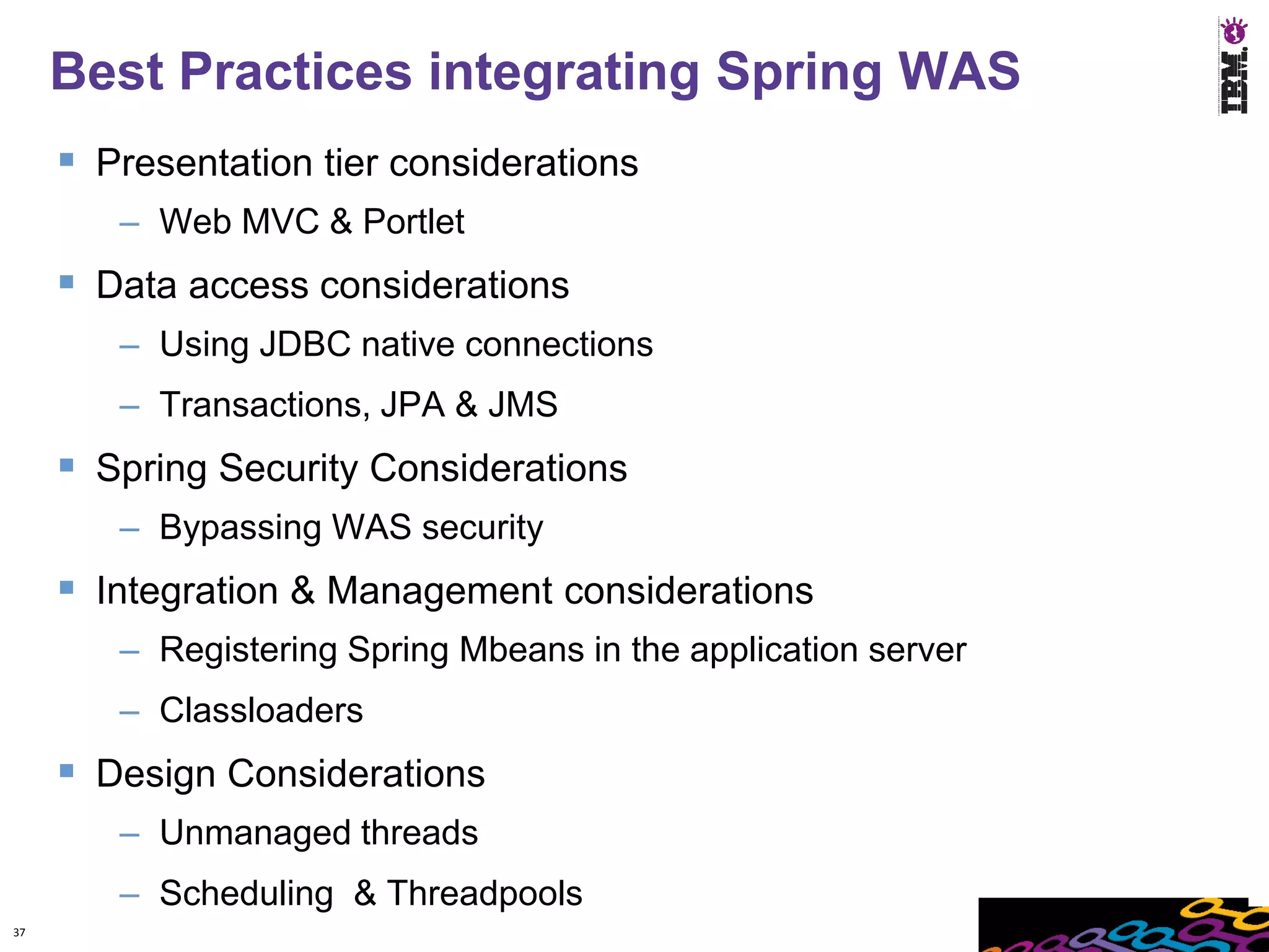 Best Practices integrating Spring WAS
      Presentation tier considerations
        – Web MVC & Portlet
      Data access considerations
        – Using JDBC native connections
        – Transactions, JPA & JMS
      Spring Security Considerations
        – Bypassing WAS security
      Integration & Management considerations
        – Registering Spring Mbeans in the application server
        – Classloaders
      Design Considerations
        – Unmanaged threads
        – Scheduling & Threadpools
37
 