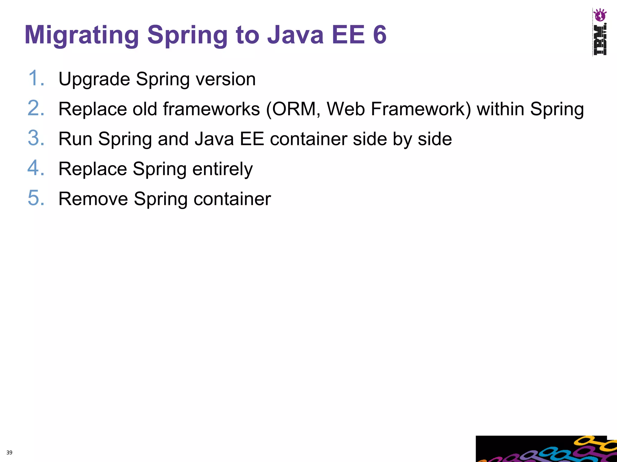 Migrating Spring to Java EE 6
     1.   Upgrade Spring version
     2.   Replace old frameworks (ORM, Web Framework) within Spring
     3.   Run Spring and Java EE container side by side
     4.   Replace Spring entirely
     5.   Remove Spring container




39
 