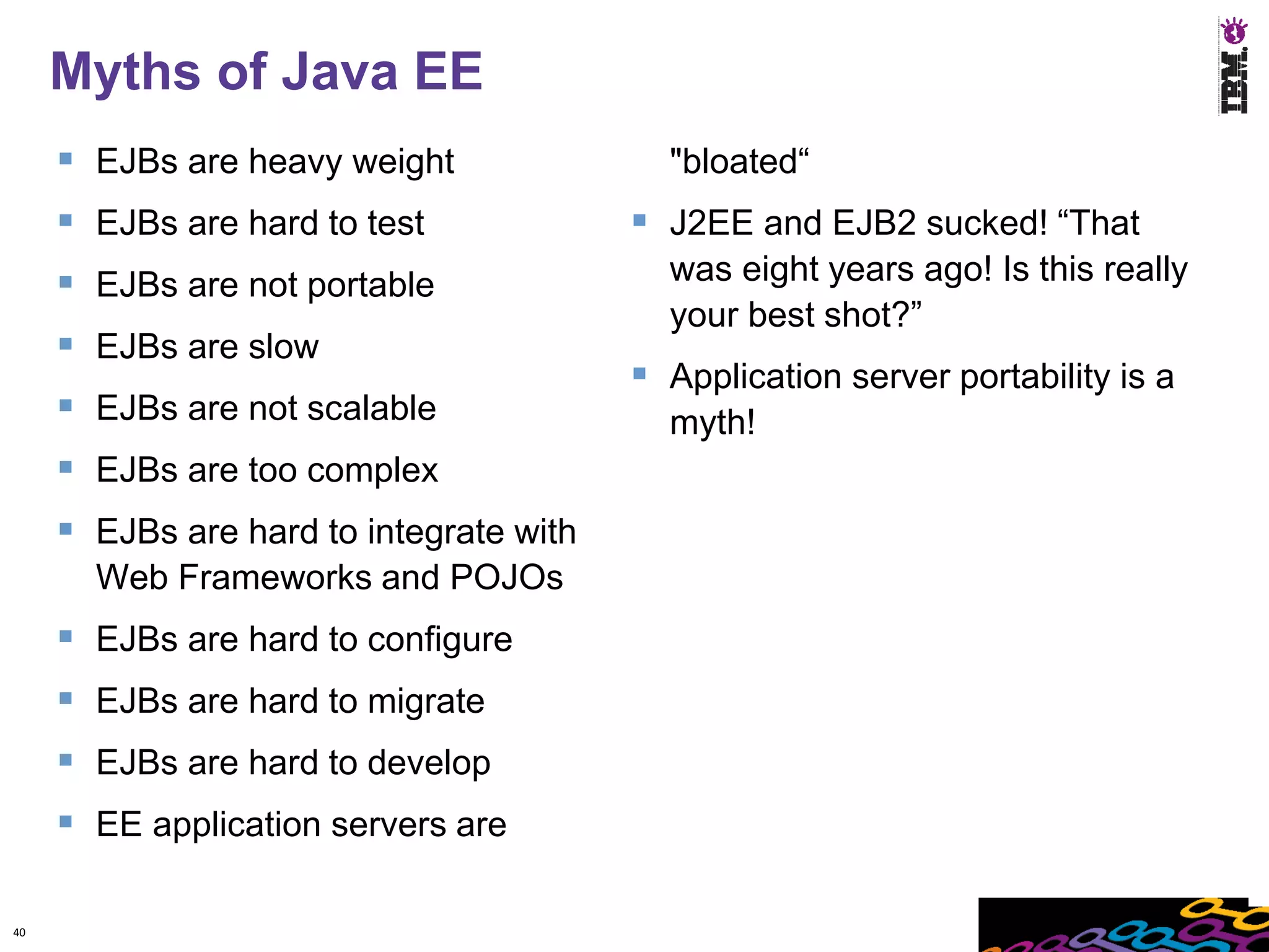 Myths of Java EE
      EJBs are heavy weight               "bloated“
      EJBs are hard to test              J2EE and EJB2 sucked! “That
      EJBs are not portable               was eight years ago! Is this really
                                           your best shot?”
      EJBs are slow
                                          Application server portability is a
      EJBs are not scalable               myth!
      EJBs are too complex
      EJBs are hard to integrate with
       Web Frameworks and POJOs
      EJBs are hard to configure
      EJBs are hard to migrate
      EJBs are hard to develop
      EE application servers are

40
 