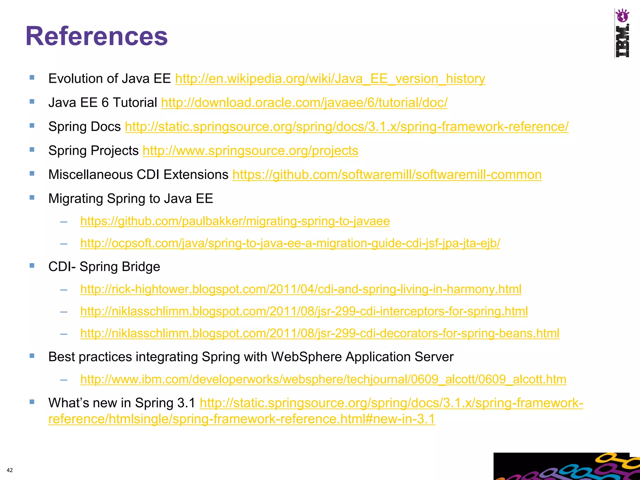 References
      Evolution of Java EE http://en.wikipedia.org/wiki/Java_EE_version_history
      Java EE 6 Tutorial http://download.oracle.com/javaee/6/tutorial/doc/
      Spring Docs http://static.springsource.org/spring/docs/3.1.x/spring-framework-reference/
      Spring Projects http://www.springsource.org/projects
      Miscellaneous CDI Extensions https://github.com/softwaremill/softwaremill-common
      Migrating Spring to Java EE
          –   https://github.com/paulbakker/migrating-spring-to-javaee
          –   http://ocpsoft.com/java/spring-to-java-ee-a-migration-guide-cdi-jsf-jpa-jta-ejb/
      CDI- Spring Bridge
          –   http://rick-hightower.blogspot.com/2011/04/cdi-and-spring-living-in-harmony.html
          –   http://niklasschlimm.blogspot.com/2011/08/jsr-299-cdi-interceptors-for-spring.html
          –   http://niklasschlimm.blogspot.com/2011/08/jsr-299-cdi-decorators-for-spring-beans.html
      Best practices integrating Spring with WebSphere Application Server
          –   http://www.ibm.com/developerworks/websphere/techjournal/0609_alcott/0609_alcott.htm
      What’s new in Spring 3.1 http://static.springsource.org/spring/docs/3.1.x/spring-framework-
        reference/htmlsingle/spring-framework-reference.html#new-in-3.1


42
 