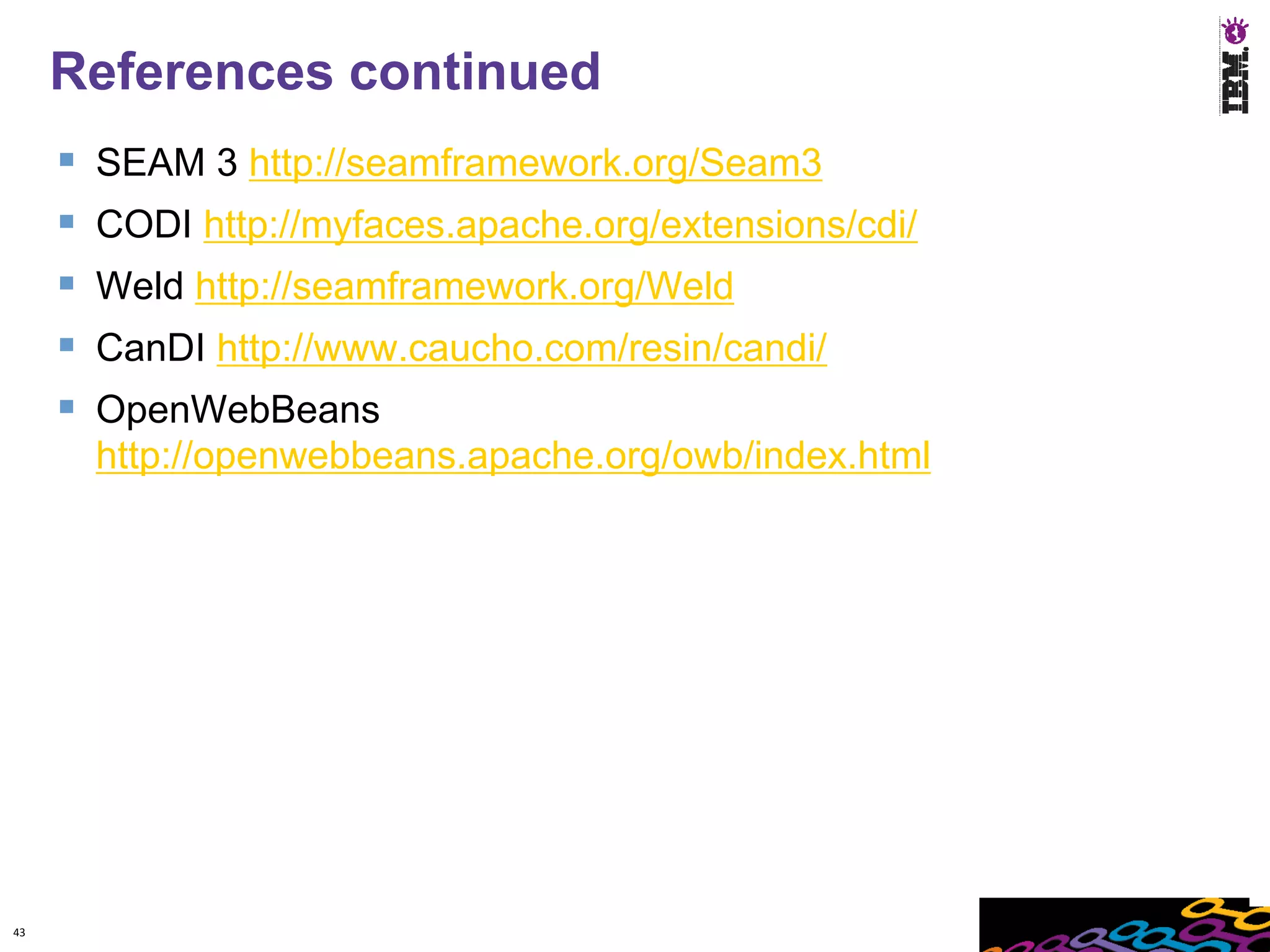 References continued
        SEAM 3 http://seamframework.org/Seam3
        CODI http://myfaces.apache.org/extensions/cdi/
        Weld http://seamframework.org/Weld
        CanDI http://www.caucho.com/resin/candi/
        OpenWebBeans
         http://openwebbeans.apache.org/owb/index.html




43
 