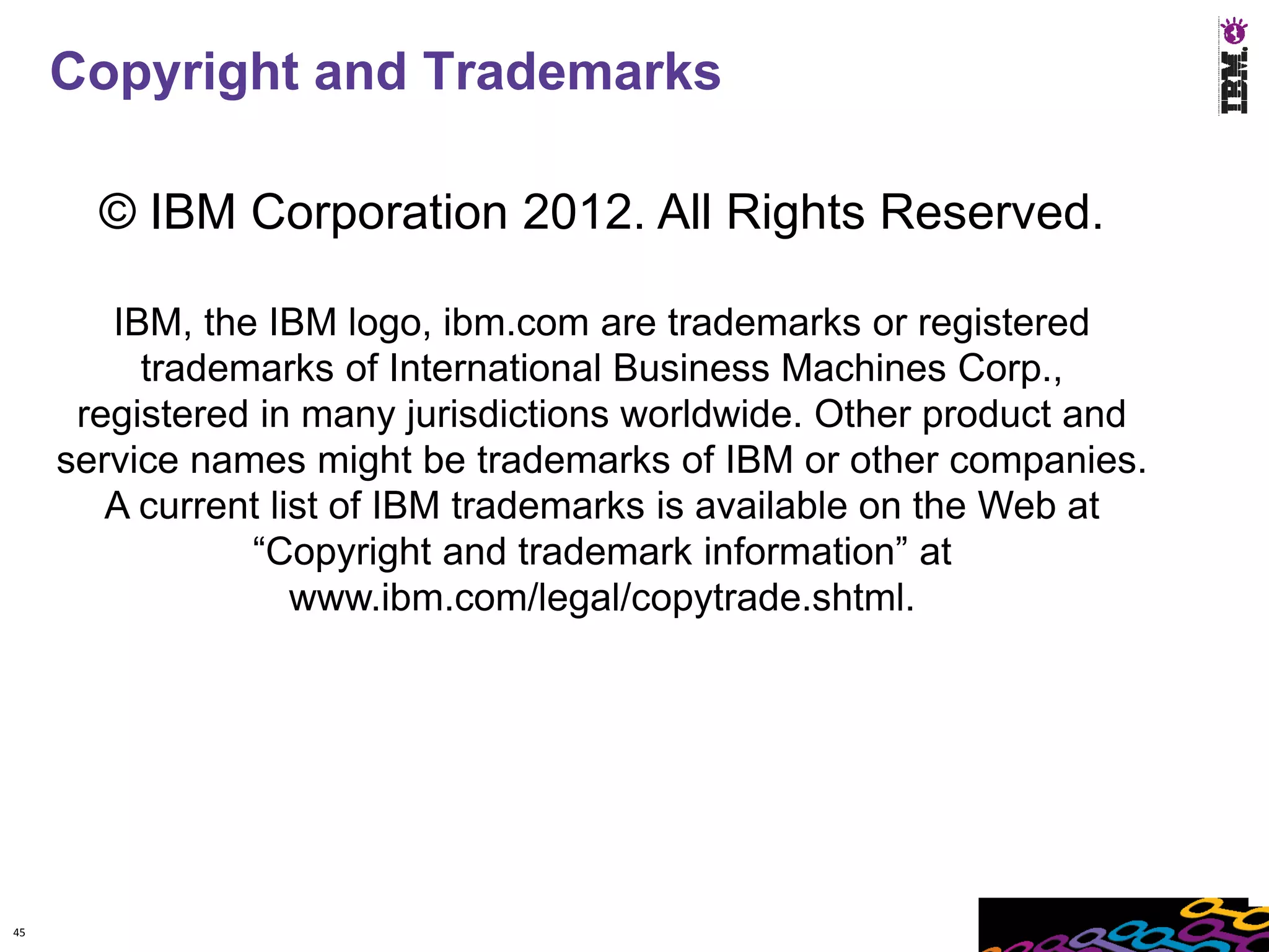 Copyright and Trademarks

       © IBM Corporation 2012. All Rights Reserved.

        IBM, the IBM logo, ibm.com are trademarks or registered
          trademarks of International Business Machines Corp.,
      registered in many jurisdictions worldwide. Other product and
     service names might be trademarks of IBM or other companies.
        A current list of IBM trademarks is available on the Web at
                “Copyright and trademark information” at
                    www.ibm.com/legal/copytrade.shtml.




45
 