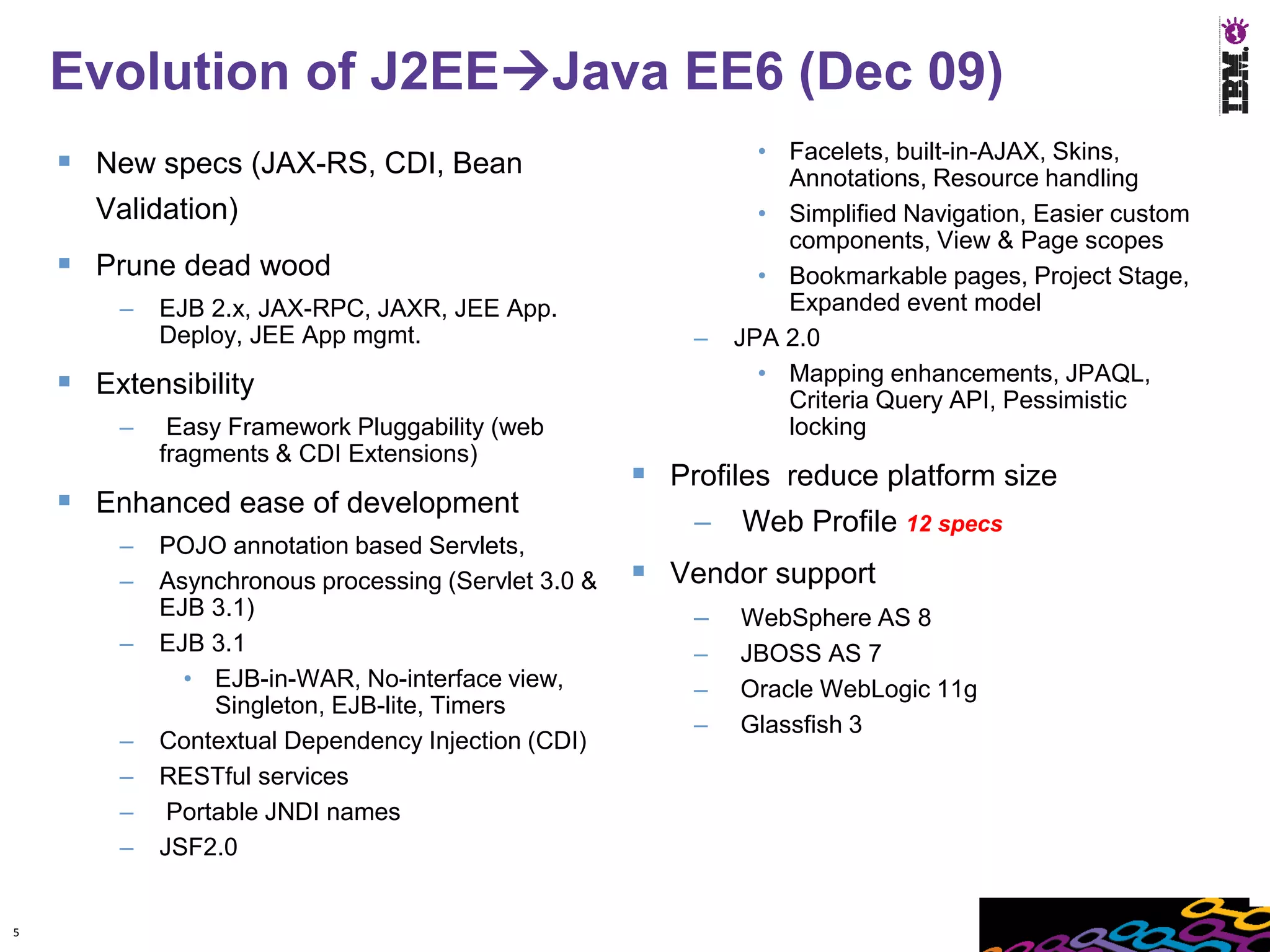 Evolution of J2EEJava EE6 (Dec 09)
                                                               • Facelets, built-in-AJAX, Skins,
     New specs (JAX-RS, CDI, Bean                               Annotations, Resource handling
      Validation)                                              • Simplified Navigation, Easier custom
                                                                 components, View & Page scopes
     Prune dead wood                                          • Bookmarkable pages, Project Stage,
        –   EJB 2.x, JAX-RPC, JAXR, JEE App.                     Expanded event model
            Deploy, JEE App mgmt.                        –   JPA 2.0
     Extensibility                                            • Mapping enhancements, JPAQL,
                                                                 Criteria Query API, Pessimistic
        –    Easy Framework Pluggability (web                    locking
            fragments & CDI Extensions)
                                                      Profiles reduce platform size
     Enhanced ease of development
                                                         –   Web Profile 12 specs
        –   POJO annotation based Servlets,
        –   Asynchronous processing (Servlet 3.0 &    Vendor support
            EJB 3.1)                                     –   WebSphere AS 8
        –   EJB 3.1                                      –   JBOSS AS 7
              • EJB-in-WAR, No-interface view,           –   Oracle WebLogic 11g
                 Singleton, EJB-lite, Timers
                                                         –   Glassfish 3
        –   Contextual Dependency Injection (CDI)
        –   RESTful services
        –    Portable JNDI names
        –   JSF2.0


5
 