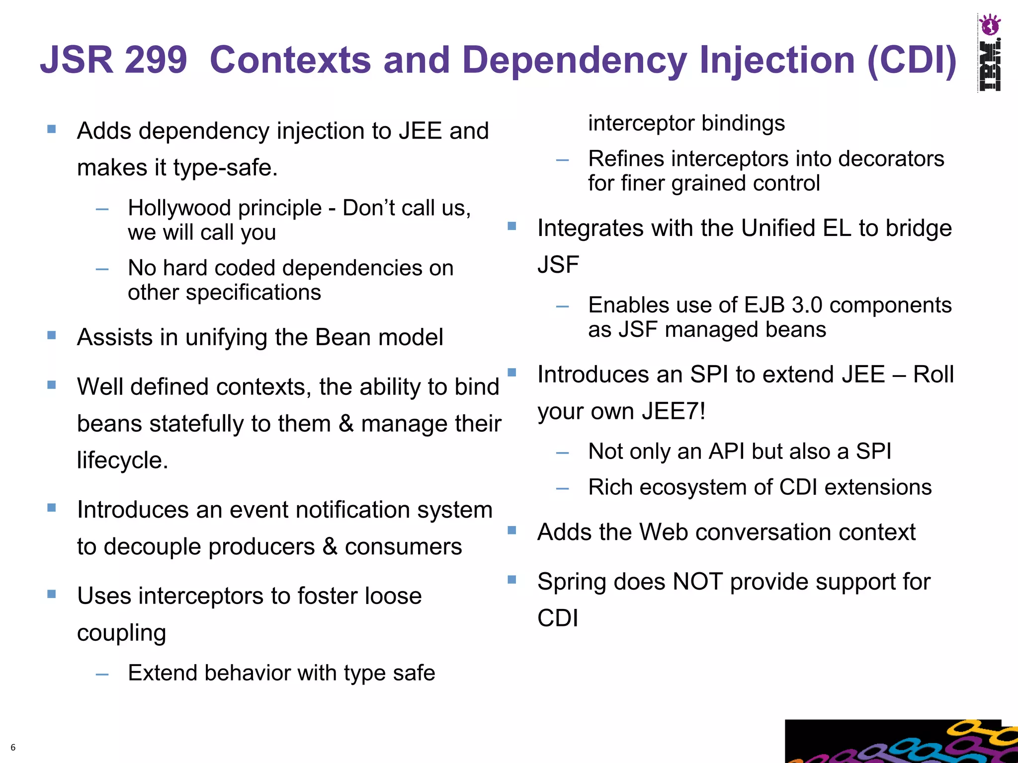 JSR 299 Contexts and Dependency Injection (CDI)
     Adds dependency injection to JEE and               interceptor bindings
      makes it type-safe.                            – Refines interceptors into decorators
                                                       for finer grained control
        – Hollywood principle - Don’t call us,
          we will call you                        Integrates with the Unified EL to bridge
        – No hard coded dependencies on            JSF
          other specifications
                                                     – Enables use of EJB 3.0 components
     Assists in unifying the Bean model               as JSF managed beans

     Well defined contexts, the ability to bind  Introduces an SPI to extend JEE – Roll
                                                   your own JEE7!
      beans statefully to them & manage their
      lifecycle.                                     – Not only an API but also a SPI
                                                     – Rich ecosystem of CDI extensions
     Introduces an event notification system
                                                  Adds the Web conversation context
      to decouple producers & consumers
                                                  Spring does NOT provide support for
     Uses interceptors to foster loose
                                                   CDI
      coupling
        – Extend behavior with type safe


6
 