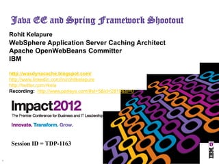 Java EE and Spring Framework Shootout
    Rohit Kelapure
    WebSphere Application Server Caching Architect
    Apache OpenWebBeans Committer
    IBM

    http://wasdynacache.blogspot.com/
    http://www.linkedin.com/in/rohitkelapure
    http://twitter.com/rkela
    Recording: http://www.parleys.com/#st=5&id=2819&sl=0




    Session ID = TDP-1163

1
 