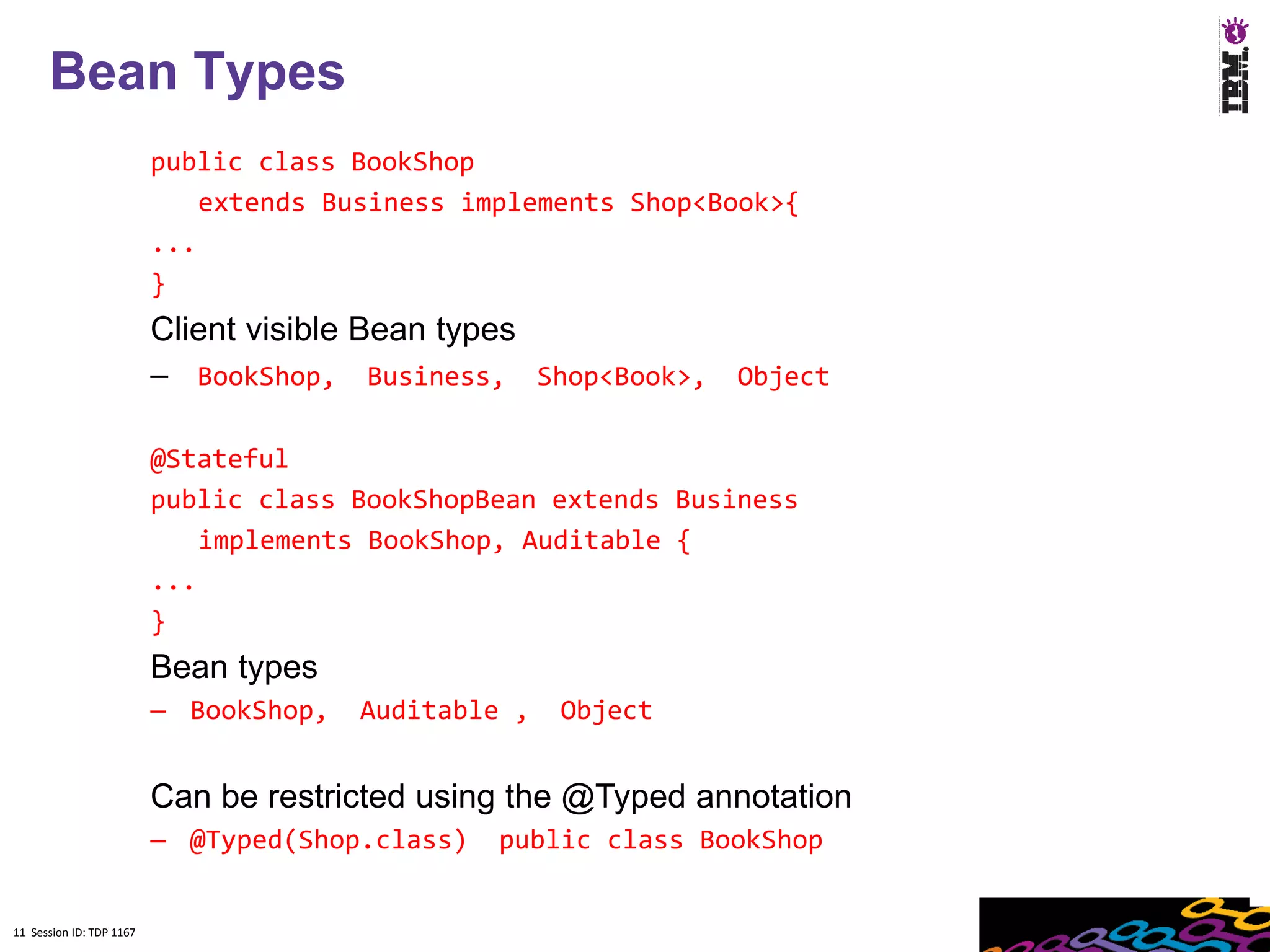 11
      Bean Types
                          public class BookShop
                              extends Business implements Shop<Book>{
                          ...
                          }
                          Client visible Bean types
                          – BookShop, Business, Shop<Book>, Object

                          @Stateful
                          public class BookShopBean extends Business
                              implements BookShop, Auditable {
                          ...
                          }
                          Bean types
                          – BookShop,   Auditable ,   Object


                          Can be restricted using the @Typed annotation
                          – @Typed(Shop.class)   public class BookShop


11 Session ID: TDP 1167
 