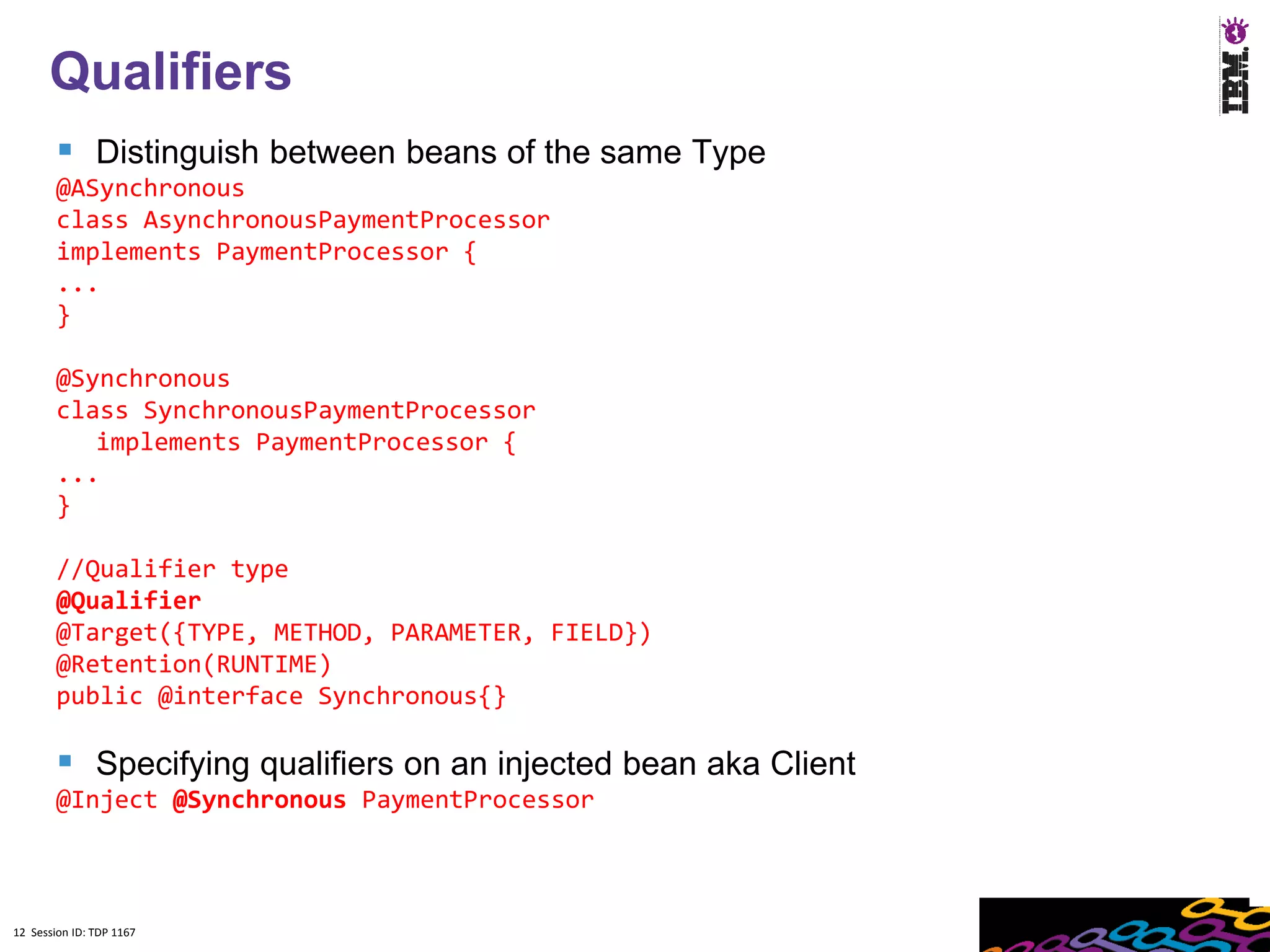 12
      Qualifiers
         Distinguish between beans of the same Type
        @ASynchronous
        class AsynchronousPaymentProcessor
        implements PaymentProcessor {
        ...
        }

        @Synchronous
        class SynchronousPaymentProcessor
           implements PaymentProcessor {
        ...
        }

        //Qualifier type
        @Qualifier
        @Target({TYPE, METHOD, PARAMETER, FIELD})
        @Retention(RUNTIME)
        public @interface Synchronous{}

         Specifying qualifiers on an injected bean aka Client
        @Inject @Synchronous PaymentProcessor



12 Session ID: TDP 1167
 