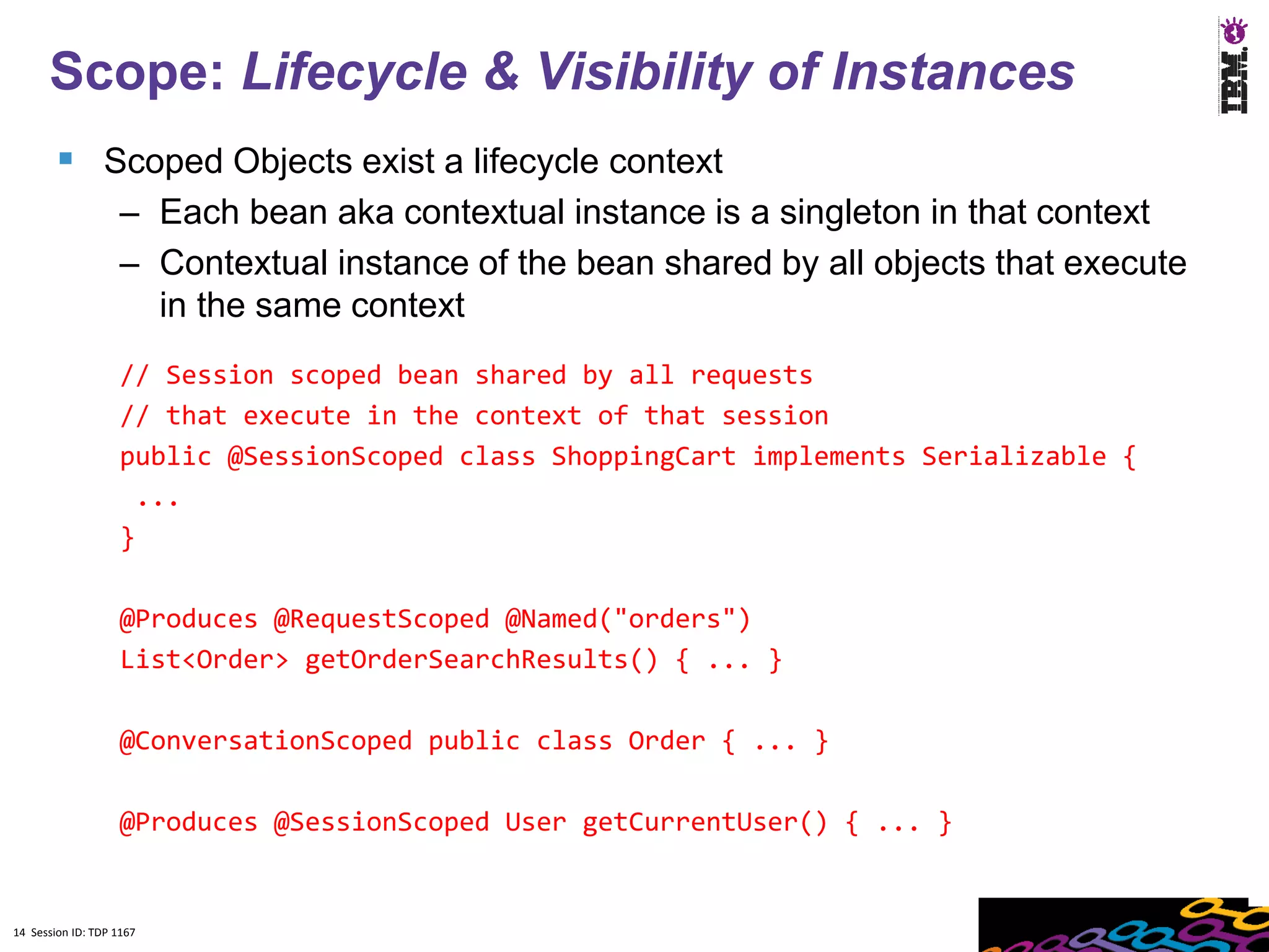 14
      Scope: Lifecycle & Visibility of Instances
         Scoped Objects exist a lifecycle context
                    – Each bean aka contextual instance is a singleton in that context
                    – Contextual instance of the bean shared by all objects that execute
                      in the same context
                    // Session scoped bean shared by all requests
                    // that execute in the context of that session
                    public @SessionScoped class ShoppingCart implements Serializable {
                     ...
                    }

                    @Produces @RequestScoped @Named("orders")
                    List<Order> getOrderSearchResults() { ... }

                    @ConversationScoped public class Order { ... }

                    @Produces @SessionScoped User getCurrentUser() { ... }


14 Session ID: TDP 1167
 