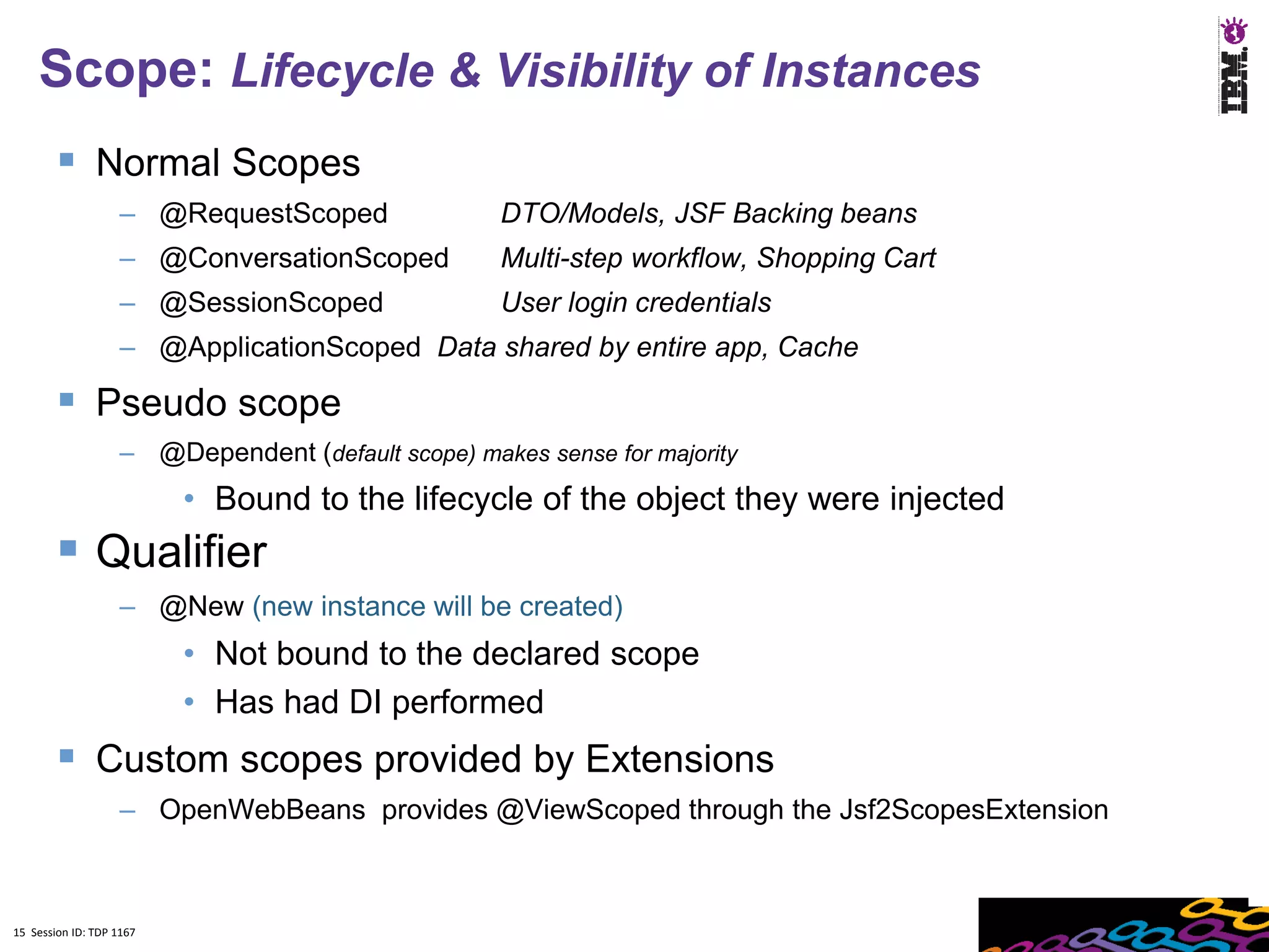 15
    Scope: Lifecycle & Visibility of Instances
         Normal Scopes
                    – @RequestScoped                DTO/Models, JSF Backing beans
                    – @ConversationScoped           Multi-step workflow, Shopping Cart
                    – @SessionScoped                User login credentials
                    – @ApplicationScoped Data shared by entire app, Cache

         Pseudo scope
                    – @Dependent (default scope) makes sense for majority
                          • Bound to the lifecycle of the object they were injected
         Qualifier
                    – @New (new instance will be created)
                          • Not bound to the declared scope
                          • Has had DI performed
         Custom scopes provided by Extensions
                    – OpenWebBeans provides @ViewScoped through the Jsf2ScopesExtension



15 Session ID: TDP 1167
 