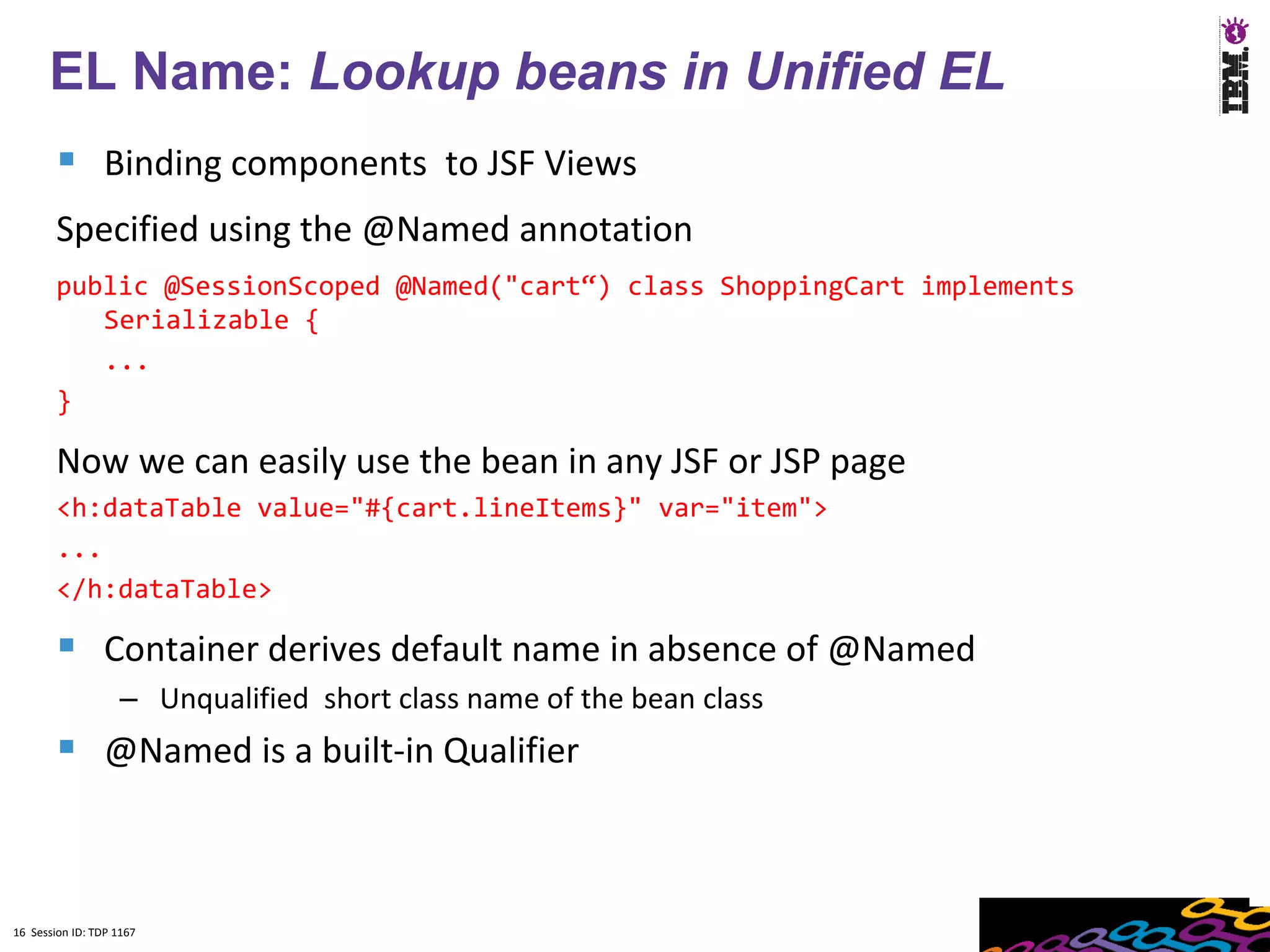 16
      EL Name: Lookup beans in Unified EL
         Binding components to JSF Views
        Specified using the @Named annotation
        public @SessionScoped @Named("cart“) class ShoppingCart implements
           Serializable {
           ...
        }

        Now we can easily use the bean in any JSF or JSP page
        <h:dataTable value="#{cart.lineItems}" var="item">
        ...
        </h:dataTable>

         Container derives default name in absence of @Named
                    – Unqualified short class name of the bean class
         @Named is a built-in Qualifier


16 Session ID: TDP 1167
 