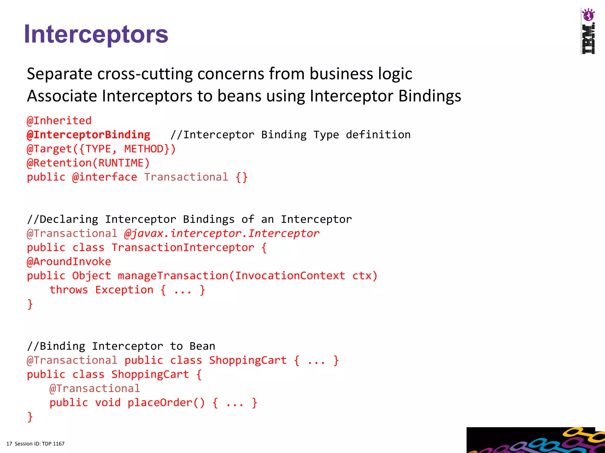 17
      Interceptors
        Separate cross-cutting concerns from business logic
        Associate Interceptors to beans using Interceptor Bindings
        @Inherited
        @InterceptorBinding   //Interceptor Binding Type definition
        @Target({TYPE, METHOD})
        @Retention(RUNTIME)
        public @interface Transactional {}


        //Declaring Interceptor Bindings of an Interceptor
        @Transactional @javax.interceptor.Interceptor
        public class TransactionInterceptor {
        @AroundInvoke
        public Object manageTransaction(InvocationContext ctx)
            throws Exception { ... }
        }


        //Binding Interceptor to Bean
        @Transactional public class ShoppingCart { ... }
        public class ShoppingCart {
            @Transactional
            public void placeOrder() { ... }
        }

17 Session ID: TDP 1167
 