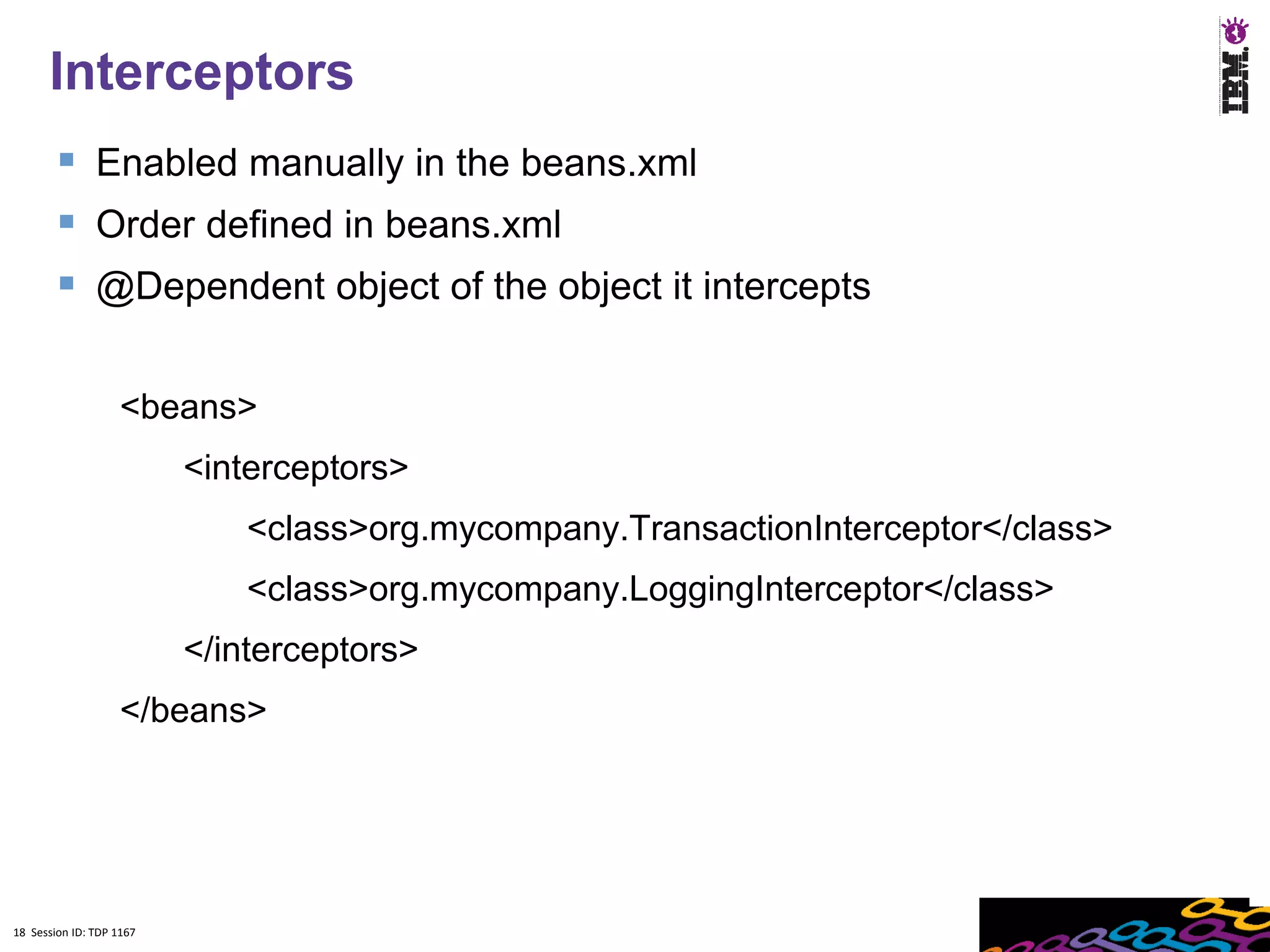 18
      Interceptors
         Enabled manually in the beans.xml
         Order defined in beans.xml
         @Dependent object of the object it intercepts

                    <beans>
                          <interceptors>
                              <class>org.mycompany.TransactionInterceptor</class>
                              <class>org.mycompany.LoggingInterceptor</class>
                          </interceptors>
                    </beans>




18 Session ID: TDP 1167
 