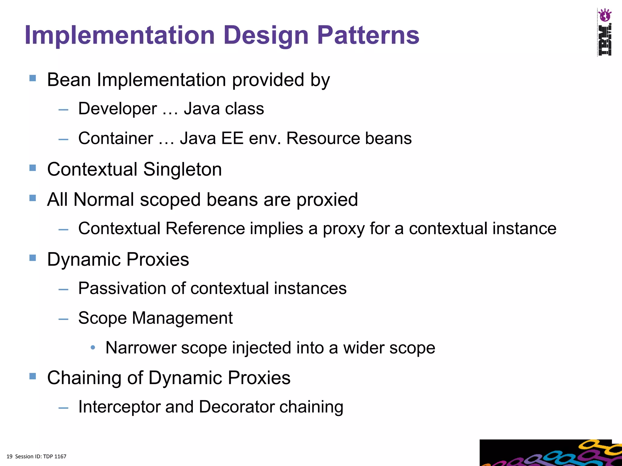 19
      Implementation Design Patterns
         Bean Implementation provided by
                    – Developer … Java class
                    – Container … Java EE env. Resource beans
         Contextual Singleton
         All Normal scoped beans are proxied
                    – Contextual Reference implies a proxy for a contextual instance
         Dynamic Proxies
                    – Passivation of contextual instances
                    – Scope Management
                          • Narrower scope injected into a wider scope
         Chaining of Dynamic Proxies
                    – Interceptor and Decorator chaining

19 Session ID: TDP 1167
 