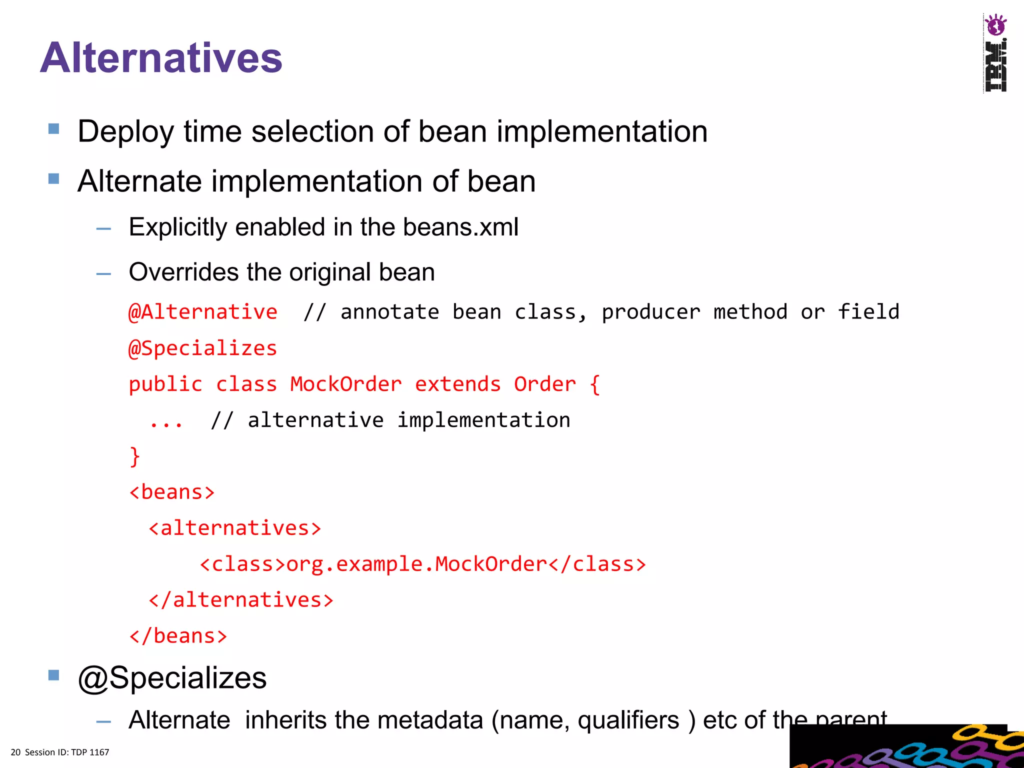 20
      Alternatives
         Deploy time selection of bean implementation
         Alternate implementation of bean
                    – Explicitly enabled in the beans.xml
                    – Overrides the original bean
                          @Alternative      // annotate bean class, producer method or field
                          @Specializes
                          public class MockOrder extends Order {
                              ...   // alternative implementation
                          }
                          <beans>
                              <alternatives>
                                    <class>org.example.MockOrder</class>
                              </alternatives>
                          </beans>
         @Specializes
                    – Alternate inherits the metadata (name, qualifiers ) etc of the parent
20 Session ID: TDP 1167
 
