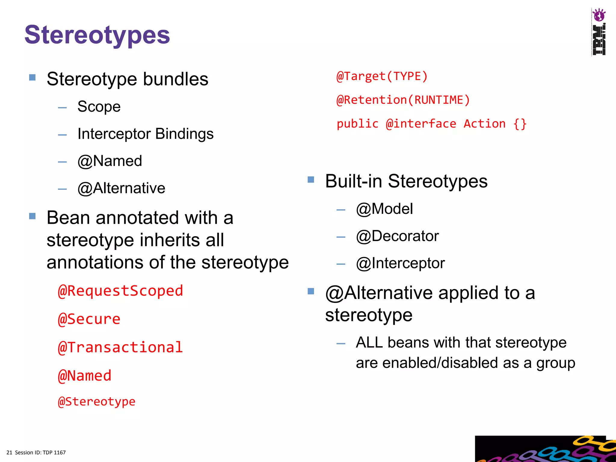 21
      Stereotypes
         Stereotype bundles                      @Target(TYPE)
                                                  @Retention(RUNTIME)
                    – Scope
                                                  public @interface Action {}
                    – Interceptor Bindings
                    – @Named
                    – @Alternative              Built-in Stereotypes
                                                  – @Model
         Bean annotated with a
               stereotype inherits all            – @Decorator
               annotations of the stereotype      – @Interceptor
                    @RequestScoped              @Alternative applied to a
                    @Secure                      stereotype
                    @Transactional                – ALL beans with that stereotype
                                                    are enabled/disabled as a group
                    @Named
                    @Stereotype


21 Session ID: TDP 1167
 