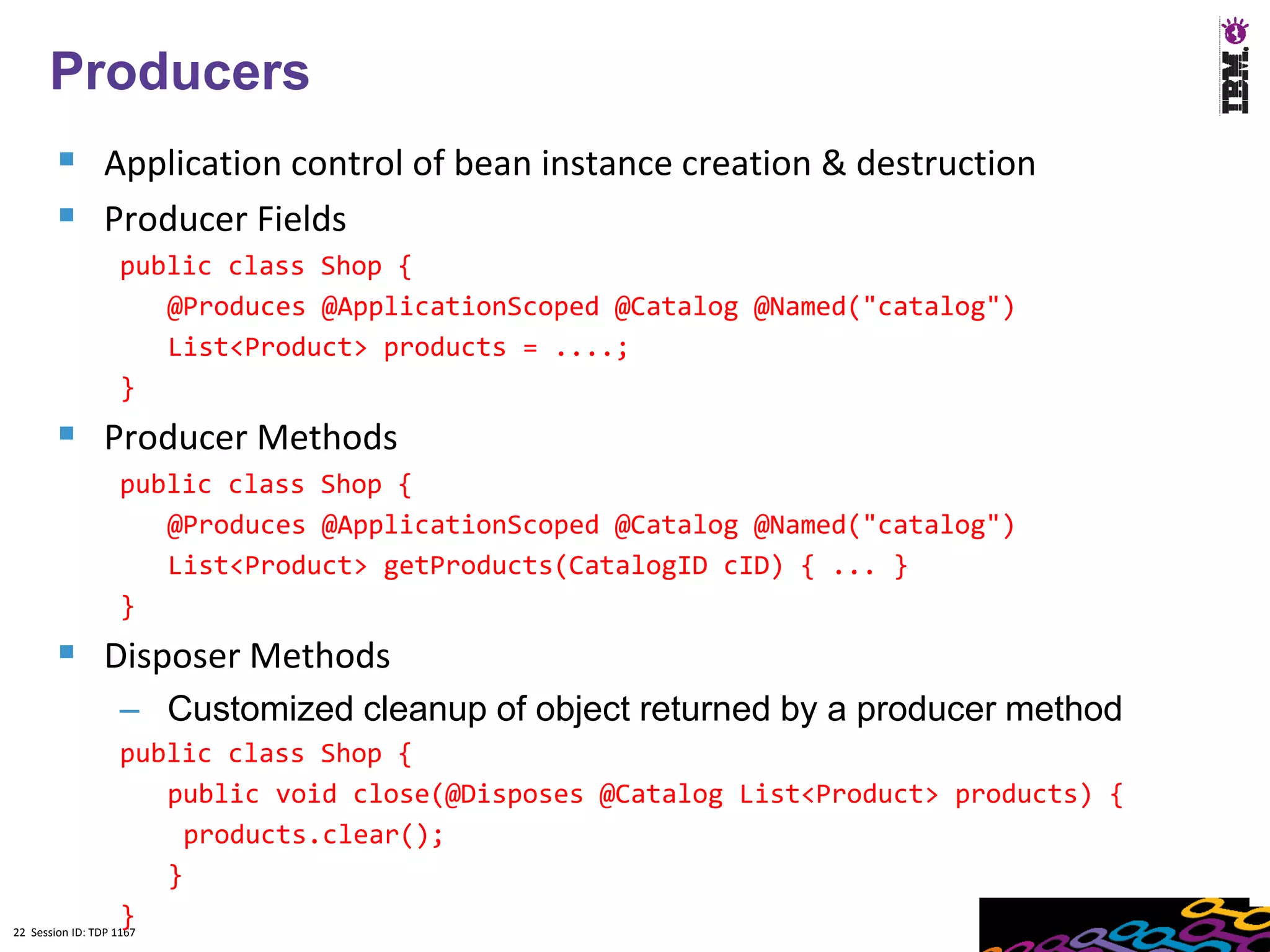 22
  Producers
    Application control of bean instance creation & destruction
    Producer Fields
        public class Shop {
           @Produces @ApplicationScoped @Catalog @Named("catalog")
           List<Product> products = ....;
        }
    Producer Methods
        public class Shop {
           @Produces @ApplicationScoped @Catalog @Named("catalog")
           List<Product> getProducts(CatalogID cID) { ... }
        }
    Disposer Methods
        – Customized cleanup of object returned by a producer method
                    public class Shop {
                        public void close(@Disposes @Catalog List<Product> products) {
                          products.clear();
                        }
                    }
22 Session ID: TDP 1167
 