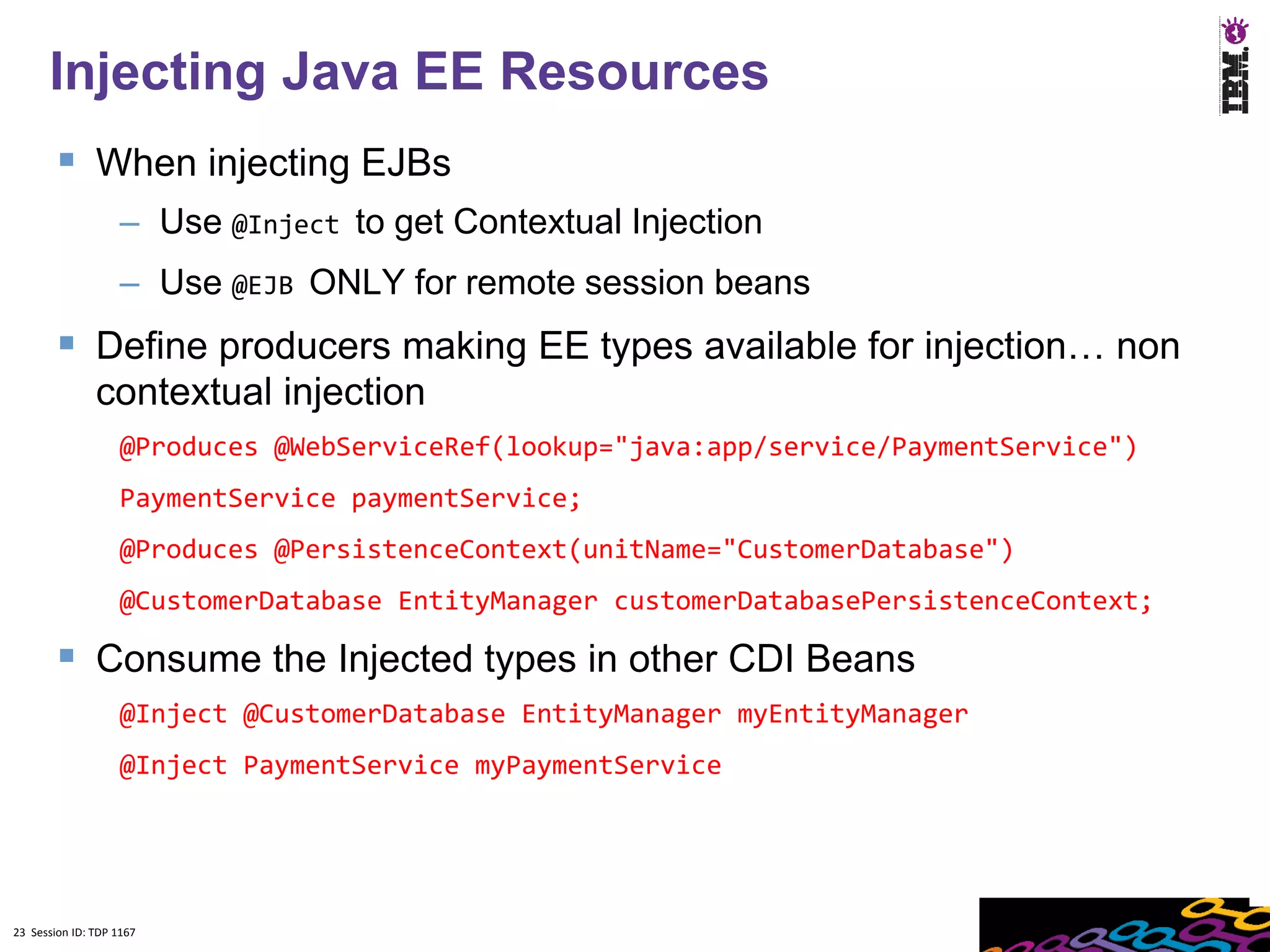 23
      Injecting Java EE Resources
         When injecting EJBs
                    – Use @Inject to get Contextual Injection
                    – Use @EJB ONLY for remote session beans
         Define producers making EE types available for injection… non
               contextual injection
                    @Produces @WebServiceRef(lookup="java:app/service/PaymentService")
                    PaymentService paymentService;
                    @Produces @PersistenceContext(unitName="CustomerDatabase")
                    @CustomerDatabase EntityManager customerDatabasePersistenceContext;

         Consume the Injected types in other CDI Beans
                    @Inject @CustomerDatabase EntityManager myEntityManager
                    @Inject PaymentService myPaymentService




23 Session ID: TDP 1167
 