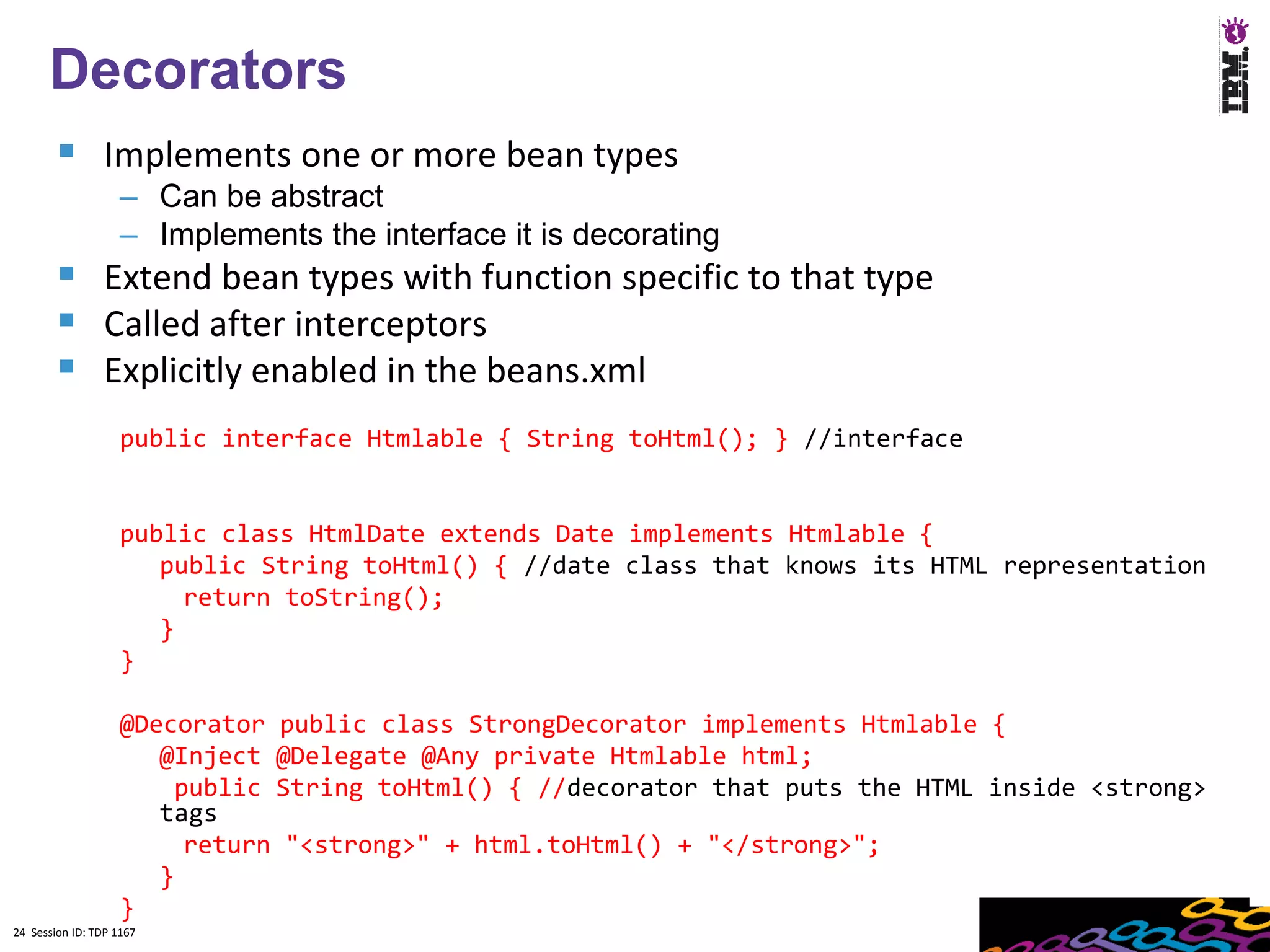 24
      Decorators
         Implements one or more bean types
                    – Can be abstract
                    – Implements the interface it is decorating
         Extend bean types with function specific to that type
         Called after interceptors
         Explicitly enabled in the beans.xml
                    public interface Htmlable { String toHtml(); } //interface


                    public class HtmlDate extends Date implements Htmlable {
                       public String toHtml() { //date class that knows its HTML representation
                         return toString();
                       }
                    }

                    @Decorator public class StrongDecorator implements Htmlable {
                       @Inject @Delegate @Any private Htmlable html;
                        public String toHtml() { //decorator that puts the HTML inside <strong>
                       tags
                         return "<strong>" + html.toHtml() + "</strong>";
                       }
                    }
24 Session ID: TDP 1167
 