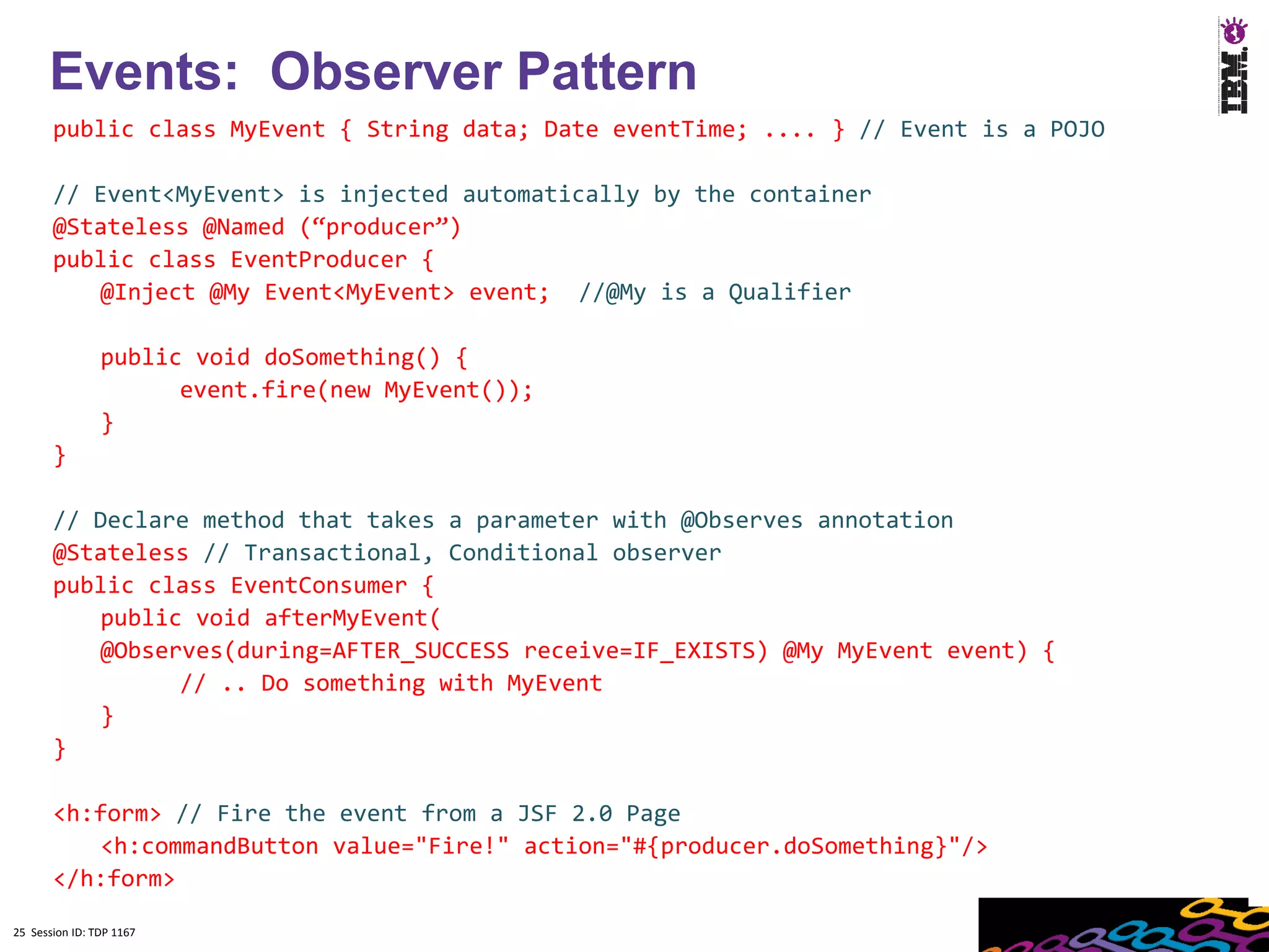 25
      Events: Observer Pattern
       public class MyEvent { String data; Date eventTime; .... } // Event is a POJO

       // Event<MyEvent> is injected automatically by the container
       @Stateless @Named (“producer”)
       public class EventProducer {
           @Inject @My Event<MyEvent> event; //@My is a Qualifier

                public void doSomething() {
                      event.fire(new MyEvent());
                }
       }

       // Declare method that takes a parameter with @Observes annotation
       @Stateless // Transactional, Conditional observer
       public class EventConsumer {
           public void afterMyEvent(
           @Observes(during=AFTER_SUCCESS receive=IF_EXISTS) @My MyEvent event) {
                 // .. Do something with MyEvent
           }
       }

       <h:form> // Fire the event from a JSF 2.0 Page
           <h:commandButton value="Fire!" action="#{producer.doSomething}"/>
       </h:form>

25 Session ID: TDP 1167
 