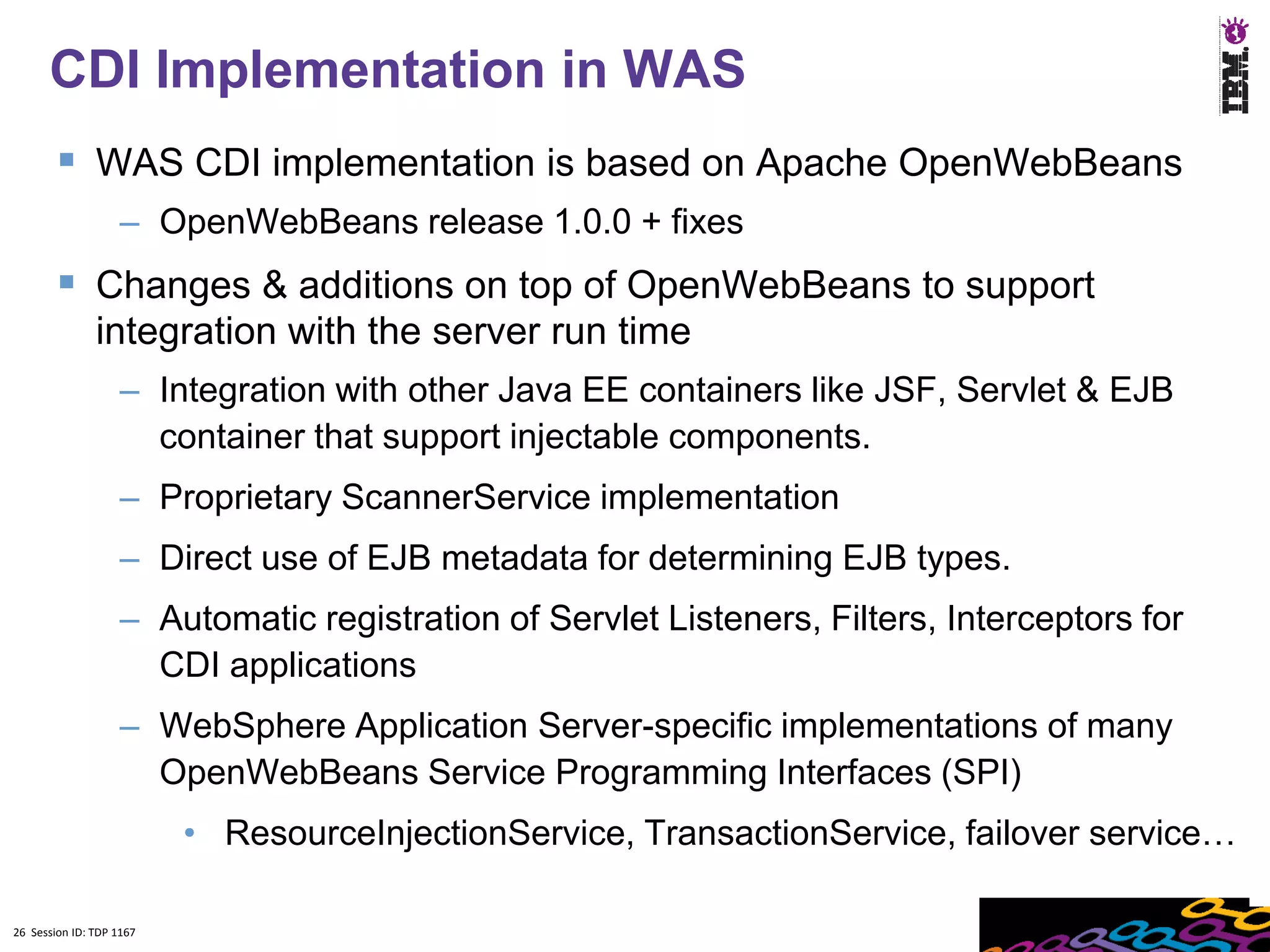 26
      CDI Implementation in WAS
         WAS CDI implementation is based on Apache OpenWebBeans
                    – OpenWebBeans release 1.0.0 + fixes
         Changes & additions on top of OpenWebBeans to support
               integration with the server run time
                    – Integration with other Java EE containers like JSF, Servlet & EJB
                      container that support injectable components.
                    – Proprietary ScannerService implementation
                    – Direct use of EJB metadata for determining EJB types.
                    – Automatic registration of Servlet Listeners, Filters, Interceptors for
                      CDI applications
                    – WebSphere Application Server-specific implementations of many
                      OpenWebBeans Service Programming Interfaces (SPI)
                          • ResourceInjectionService, TransactionService, failover service…

26 Session ID: TDP 1167
 