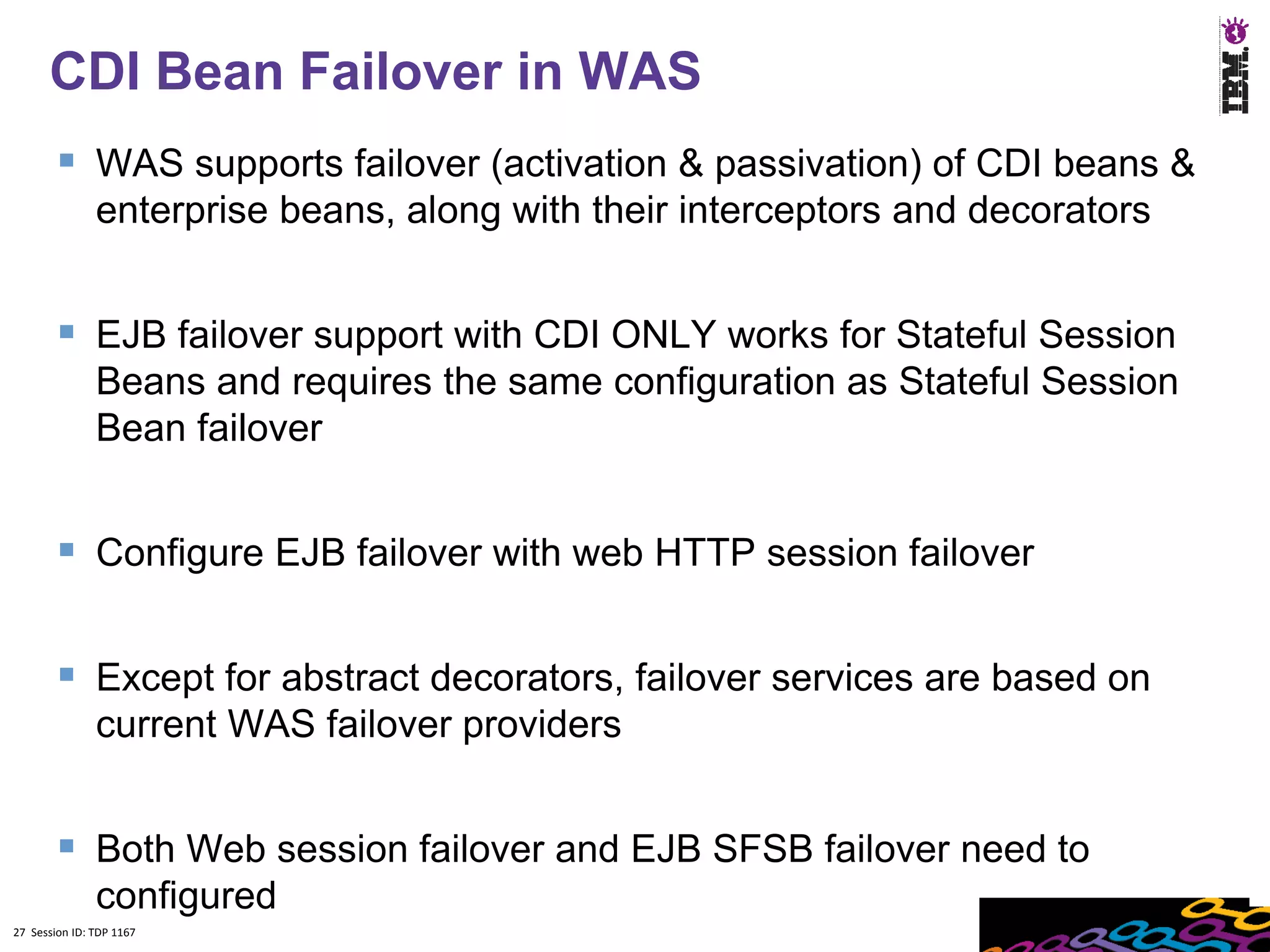 27
      CDI Bean Failover in WAS
         WAS supports failover (activation & passivation) of CDI beans &
               enterprise beans, along with their interceptors and decorators


         EJB failover support with CDI ONLY works for Stateful Session
               Beans and requires the same configuration as Stateful Session
               Bean failover


         Configure EJB failover with web HTTP session failover

         Except for abstract decorators, failover services are based on
               current WAS failover providers


         Both Web session failover and EJB SFSB failover need to
               configured
27 Session ID: TDP 1167
 