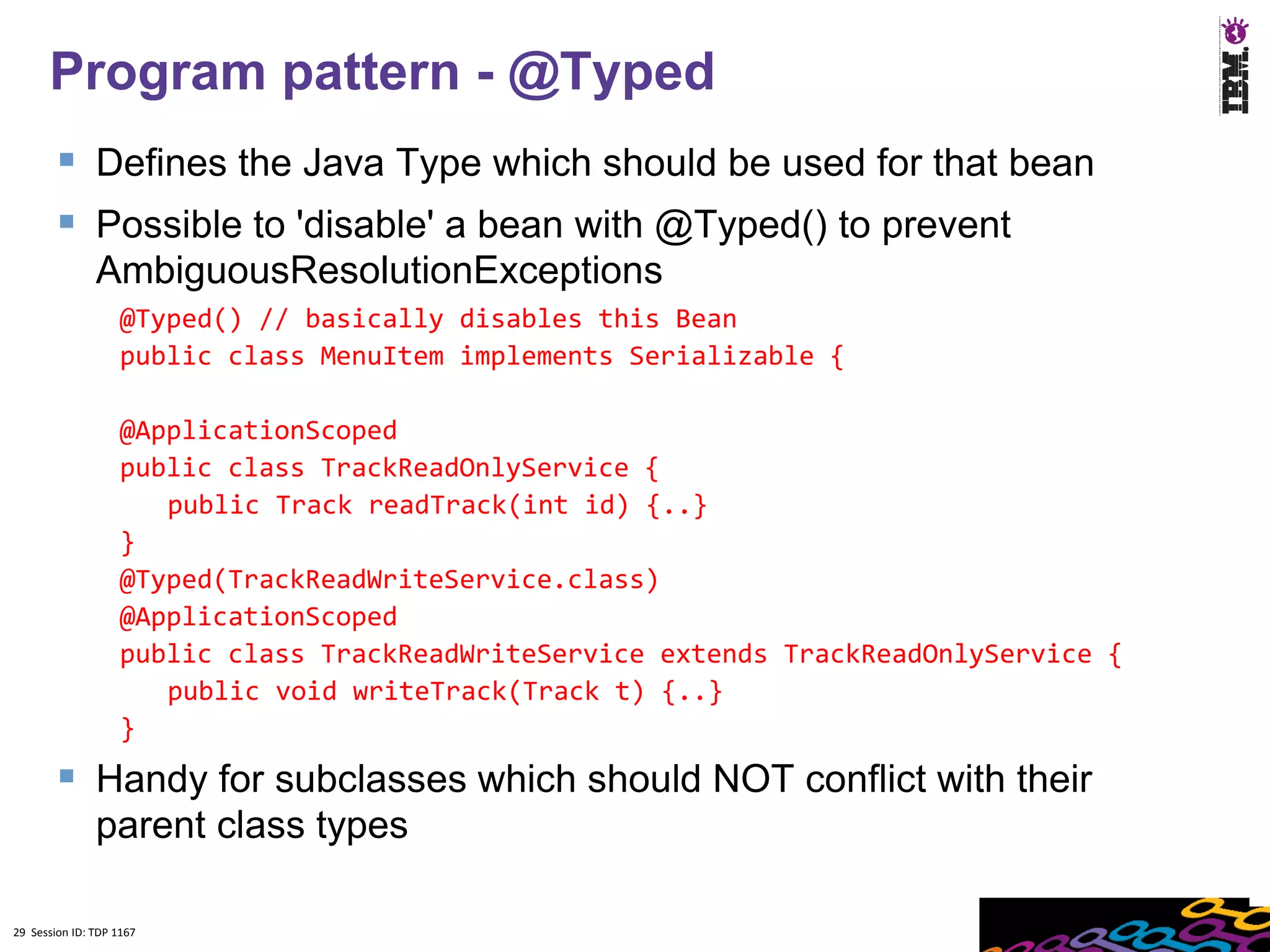 Program pattern - @Typed
         Defines the Java Type which should be used for that bean
         Possible to 'disable' a bean with @Typed() to prevent
               AmbiguousResolutionExceptions
                    @Typed() // basically disables this Bean
                    public class MenuItem implements Serializable {

                    @ApplicationScoped
                    public class TrackReadOnlyService {
                       public Track readTrack(int id) {..}
                    }
                    @Typed(TrackReadWriteService.class)
                    @ApplicationScoped
                    public class TrackReadWriteService extends TrackReadOnlyService {
                       public void writeTrack(Track t) {..}
                    }
         Handy for subclasses which should NOT conflict with their
               parent class types

29 Session ID: TDP 1167
 