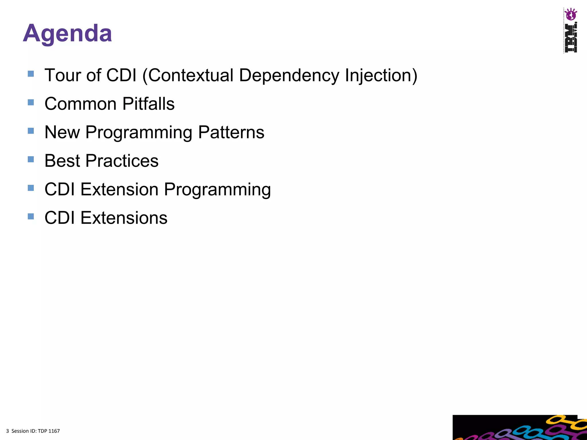 Agenda
              Tour of CDI (Contextual Dependency Injection)
              Common Pitfalls
              New Programming Patterns
              Best Practices
              CDI Extension Programming
              CDI Extensions




3 Session ID: TDP 1167
 
